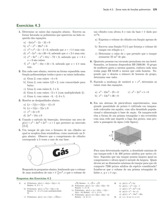 Seção 4.3. Zeros reais de funções polinomiais 329 
Exercícios 4.3 
1. Determine as raízes das equações abaixo. Escreva na 
forma fatorada os polinômios que aparecem no lado es-querdo 
das equações. 
a) −3x(x2 − 2x − 3) = 0 
b) x4 − x3 − 20x2 = 0 
c) x3 + x2 − 2x − 2 = 0, sabendo que x = −1 é uma raiz. 
d) x3 −5x2 −4x+20 = 0, sabendo que x = 2 é uma raiz. 
e) x4 − 9x3 − x2 + 81x − 72 = 0, sabendo que x = 8 e 
x = 3 são raízes. 
f) x3 − 3x2 − 10x + 24 = 0, sabendo que x = 4 é uma 
raiz. 
2. Em cada caso abaixo, escreva na forma expandida uma 
função polinomialque tenha o grau e as raízes indicadas. 
a) Grau 2, com raízes −4 e 0. 
b) Grau 2, com raízes 1~2 e 2, com concavidade para 
baixo. 
c) Grau 3, com raízes 0, 1 e 3. 
d) Grau 3, com raízes −2 e 1 (com multiplicidade 2). 
e) Grau 4, com raízes −3, −2, 0 e 5. 
3. Resolva as desigualdades abaixo. 
a) (x − 1)(x + 2)(x − 4) B 0 
b) (x + 1)(x − 2)x C 0 
c) x3 − 2x C 0 
d) 2x3 − 18x B 0 
4. Usando o método da bissecção, determine um zero de 
p(x) = x4 − 3x3 + 2x2 − x + 1 que pertence ao intervalo 
[2,4]. 
5. Um tanque de gás tem o formato de um cilindro ao 
qual se acoplou duas semiesferas, como mostrado na fi-gira 
abaixo. Observe que o comprimento do cilindro 
corresponde a 5 vezes o raio de sua base. 
23 
Responda às perguntas abaixo, lembrando que o volume 
de uma semiesfera de raio r é r3, e que o volume de 
um cilindro com altura h e raio da base r é dado por 
r2h. 
a) Exprima o volume do cilindro em função apenas de 
r. 
b) Escreva uma função V (r) que forneça o volume do 
tanque em relação a r. 
c) Determine o valor de r que permite que o tanque 
armazene 25 m3 de gás. 
6. Quarenta pessoas em excursão pernoitam em um hotel. 
Somados, os homens despendem R$ 2400,00. O grupo 
de mulheres gasta a mesma quantia, embora cada uma 
tenha pago R$ 64,00 a menos que cada homem. Su-pondo 
que x denota o número de homens do grupo, 
determine esse valor. 
7. Fazendo a mudança de variável w = x2, determine as 
raízes reais das equações. 
a) x4 − 24x2 − 25 = 0 
b) x4 − 13x2 + 36 = 0 
c) x4 − 2x2 + 1 = 0 
8. Em um sistema de piscicultura superintensiva, uma 
grande quantidade de peixes é cultivada em tanques-rede 
colocados em açudes, com alta densidade popula-cional 
e alimentação à base de ração. Os tanques-rede 
têm a forma de um prisma retangular e são revestidos 
com uma rede que impede a fuga dos peixes, mas per-mite 
a passagem da água (vide figura). 
Para uma determinada espécie, a densidade máxima de 
um tanque-rede é de 400 peixes adultos por metro cú-bico. 
Suponha que um tanque possua largura igual ao 
comprimento e altura igual à metade da largura. Quais 
devem ser as dimensões mínimas do tanque para que ele 
comporte 7200 peixes adultos da espécie considerada? 
Lembre-se que o volume de um prisma retangular de 
lados x, y e z é xyz. 
Respostas dos Exercícios 4.3 
1. a) Polinômio: p(x) = −3x(x − 3)(x + 1) 
Raízes: 0, 3 e −1 
b) Polinômio: p(x) = x2(x − 5)(x + 4) 
Raízes: 5, −4 e 0 (com multiplicidade 
2) 
c) Polinômio: p(x) = (x + 1)(x − 
º 
2)(x + 
º 
2) Raízes: −1, 
º 
2 e − 
º 
2 
d) Polinômio: p(x) = (x−1)(x−2)(x−8) 
Raízes: 1, 2 e 8 
e) Polinômio: p(x) = (x + 3)(x − 1)(x − 
3)(x − 8) Raízes: −3, 1, 3 e 8 
f) Polinômio: p(x) = (x+3)(x−2)(x−4) 
Raízes: −3, 2 e 4 
2. a) p(x) = x2 + 4x 
b) p(x) = −x2 + 5 
2 x − 1 
c) p(x) = x3 − 4x2 + 3x 
d) p(x) = x3 − 3x + 2 
e) p(x) = x4 − 19x2 − 30x 
3. a) x B −2 ou 1 B x B 4 
 