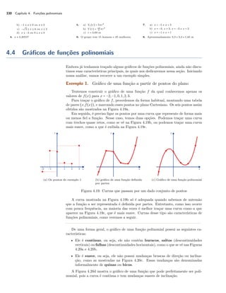 330 Capítulo 4. Funções polinomiais 
b) −1 B x B 0 ou x C 2 
c) − 
º 
2 B x B 0 ou x C 2 
d) x B −3 ou 0 B x B 3 
4. x  2,20557 
5. a) Vc(r) = 5r3 
3 r3 
b) V (r) = 19 
c) r = 3,69 m 
6. O grupo tem 15 homens e 25 mulheres. 
7. a) x = −5 e x = 5 
b) x = −3, x = 3, x = −2 e x = 2 
c) x = −1 e x = 1 
8. Aproximadamente 3,3 × 3,3 × 1,65 m 
4.4 Gráficos de funções polinomiais 
Embora já tenhamos traçado alguns gráficos de funções polinomiais, ainda não discu-timos 
suas características principais, às quais nos dedicaremos nessa seção. Iniciando 
nossa análise, vamos recorrer a um exemplo simples. 
Exemplo 1. Gráfico de uma função a partir de pontos do plano 
Tentemos construir o gráfico de uma função f da qual conhecemos apenas os 
valores de f(x) para x = −2,−1, 0, 1, 2, 3. 
Para traçar o gráfico de f, procedemos da forma habitual, montando uma tabela 
de pares (x,f(x)), e marcando esses pontos no plano Cartesiano. Os seis pontos assim 
obtidos são mostrados na Figura 4.19a. 
Em seguida, é preciso ligar os pontos por uma curva que represente de forma mais 
ou menos fiel a função. Nesse caso, temos duas opções. Podemos traçar uma curva 
com trechos quase retos, como se vê na Figura 4.19b, ou podemos traçar uma curva 
mais suave, como a que é exibida na Figura 4.19c. 
(a) Os pontos do exemplo 1 (b) gráfico de uma função definida 
por partes 
(c) Gráfico de uma função polinomial 
Figura 4.19: Curvas que passam por um dado conjunto de pontos 
A curva mostrada na Figura 4.19b só é adequada quando sabemos de antemão 
que a função a ser representada é definida por partes. Entretanto, como isso ocorre 
com pouca frequência, na maioria das vezes é melhor traçar uma curva como a que 
aparece na Figura 4.19c, que é mais suave. Curvas desse tipo são características de 
funções polinomiais, como veremos a seguir. 
De uma forma geral, o gráfico de uma função polinomial possui as seguintes ca-racterísticas: 
• Ele é contínuo, ou seja, ele não contém buracos, saltos (descontinuidades 
verticais) ou falhas (descontinuidades horizontais), como o que se vê nas Figuras 
4.20a e 4.20b. 
• Ele é suave, ou seja, ele não possui mudanças bruscas de direção ou inclina-ção, 
como as mostradas na Figura 4.20c. Essas mudanças são denominadas 
informalmente de quinas ou bicos. 
A Figura 4.20d mostra o gráfico de uma função que pode perfeitamente ser poli-nomial, 
pois a curva é contínua e tem mudanças suaves de inclinação. 
 