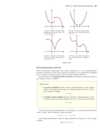 Seção 4.4. Gráficos de funções polinomiais 331 
(a) Não é o gráfico de uma função 
polinomial, pois há um buraco em 
a e um salto em b 
(b) Não é o gráfico de uma função 
polinomial, pois há uma falha en-tre 
a e b 
(c) Não é o gráfico de uma função 
polinomial, pois há uma quina em 
a e um bico em b 
(d) Pode ser o gráfico de uma fun-ção 
polinomial, pois é contínuo e 
suave 
Figura 4.20 
Ì Comportamento extremo 
Outra característica interessante das funções polinomiais é o seu comportamento 
quando os valores de x ficam muito grandes em módulo, isto é, quando eles se afastam 
de x = 0 tanto na direção positiva, como na direção negativa do eixo-x. 
Para analisar esse comportamento extremo das funções, precisamos definir o 
que significa tender ao infinito. 
Dizemos que 
• x tende ao infinito quando x cresce arbitrariamente, ou seja, assume 
valores arbitrariamente grandes no sentido positivo do eixo-x. Nesse 
caso, usamos a notação 
x  ª. 
• x tende a menos infinito quando x decresce arbitrariamente, ou seja, 
se afasta do zero no sentido negativo do eixo-x. Nesse caso, escrevemos 
x  −ª. 
Observe que a mesma notação pode ser usada para y, se tomamos como referência 
o eixo vertical. Assim, também é possível escrever 
y  ª e y  −ª. 
Uma função polinomial é a soma de vários monômios na forma aixi. Por exemplo, 
a função 
p(x) = x3 + x2 + x 
 