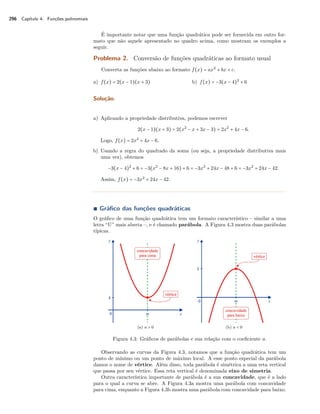 296 Capítulo 4. Funções polinomiais 
É importante notar que uma função quadrática pode ser fornecida em outro for-mato 
que não aquele apresentado no quadro acima, como mostram os exemplos a 
seguir. 
Problema 2. Conversão de funções quadráticas ao formato usual 
Converta as funções abaixo ao formato f(x) = ax2 + bx + c. 
a) f(x) = 2(x − 1)(x + 3) b) f(x) = −3(x − 4)2 + 6 
Solução. 
a) Aplicando a propriedade distributiva, podemos escrever 
2(x − 1)(x + 3) = 2(x2 − x + 3x − 3) = 2x2 + 4x − 6. 
Logo, f(x) = 2x2 + 4x − 6. 
b) Usando a regra do quadrado da soma (ou seja, a propriedade distributiva mais 
uma vez), obtemos 
−3(x − 4)2 + 6 = −3(x2 − 8x + 16) + 6 = −3x2 + 24x − 48 + 6 = −3x2 + 24x − 42. 
Assim, f(x) = −3x2 + 24x − 42. 
Ì Gráfico das funções quadráticas 
O gráfico de uma função quadrática tem um formato característico – similar a uma 
letra “U” mais aberta –, e é chamado parábola. A Figura 4.3 mostra duas parábolas 
típicas. 
(a) a  0 (b) a  0 
Figura 4.3: Gráficos de parábolas e sua relação com o coeficiente a. 
Observando as curvas da Figura 4.3, notamos que a função quadrática tem um 
ponto de mínimo ou um ponto de máximo local. A esse ponto especial da parábola 
damos o nome de vértice. Além disso, toda parábola é simétrica a uma reta vertical 
que passa por seu vértice. Essa reta vertical é denominada eixo de simetria. 
Outra característica importante de parábola é a sua concavidade, que é a lado 
para o qual a curva se abre. A Figura 4.3a mostra uma parábola com concavidade 
para cima, enquanto a Figura 4.3b mostra uma parábola com concavidade para baixo. 
 