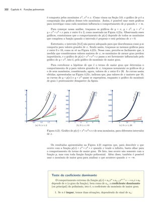 332 Capítulo 4. Funções polinomiais 
é composta pelos monômios x3, x2 e x. Como vimos na Seção 3.9, o gráfico de p é a 
composição dos gráficos desses três monômios. Assim, é possível usar esses gráficos 
para investigar como cada monômio influencia o comportamento de p quando x  ª. 
Para começar nossa análise, traçamos os gráficos de y = x, y = x2, y = x3 e 
y = x3 + x2 + x para x entre 0 e 2, como mostrado na Figura 4.21a. Observando esses 
gráficos, constatamos que o comportamento de p(x) depende de todos os monômios 
que compõem a função quando o intervalo é pequeno e está próximo de x = 0. 
Entretanto, o intervalo [0,2] não parece adequado para que descubramos como p se 
comporta para valores grandes de x. Sendo assim, traçamos os mesmos gráficos para 
x entre 0 e 10, como se vê na Figura 4.21b. Nesse caso, percebe-se facilmente que, à 
medida que consideramos valores maiores de x, os monômios de menor grau perdem 
importância, e o gráfico de p(x) = x3 + x2 + x passa a ser fortemente influenciado pelo 
gráfico de y = x3, isto é, pelo gráfico do monômio de maior grau. 
Para corroborar a hipótese de que é o termo de maior grau que determina o 
comportamento de p para valores grandes de x, traçamos novamente os gráficos de p 
e de seus monômios, considerando, agora, valores de x entre 0 e 20. As curvas assim 
obtidas, apresentadas na Figura 4.21c, indicam que, paa valores de x maiores que 10, 
as curvas de y = p(x) e y = x3 quase se superpõem, enquanto o gráfico do monômio 
de grau 1 praticamente desaparece da figura. 
(a) 0 B x B 2 (b) 0 B x B 10 (c) 0 B x B 20 
Figura 4.21: Gráfico de p(x) = x3+x2+x e de seus monômios, para diferentes intervalos 
de x. 
Os resultados apresentados na Figura 4.21 sugerem que, para descobrir o que 
ocorre com a função p(x) = x3 + x2 + x quando x tende a infinito, basta olhar para 
o comportamento do termo de maior grau. De fato, isso ocorre não somente com a 
função p, mas com toda função função polinomial. Além disso, também é possível 
usar o monômio de maior grau para analisar o que acontece quando x  −ª. 
Teste do coeficiente dominante 
O comportamento extremo da função p(x) = anxn +an−1xn−1 ++a1x+a0 
depende de n (o grau da função), bem como de an, o coeficiente dominante 
(ou principal) do polinômio, isto é, o coeficiente do monômio de maior grau. 
1. Se n é ímpar, temos duas situações, dependendo do sinal de an: 
 