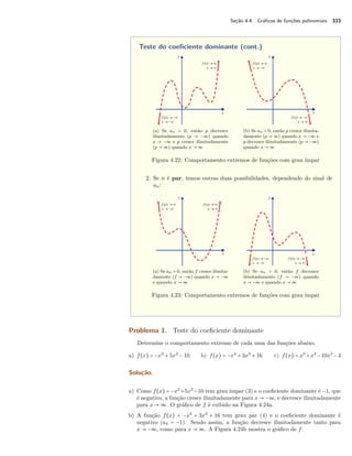 Seção 4.4. Gráficos de funções polinomiais 333 
Teste do coeficiente dominante (cont.) 
(a) Se an  0, então p decresce 
ilimitadamente (p  −ª) quando 
x  −ª e p cresce ilimitadamente 
(p  ª) quando x  ª 
(b) Se an  0, então p cresce ilimita-damente 
(p  ª) quando x  −ª e 
p decresce ilimitadamente (p  −ª) 
quando x  ª 
Figura 4.22: Comportamento extremos de funções com grau ímpar 
2. Se n é par, temos outras duas possibilidades, dependendo do sinal de 
an: 
(a) Se an  0, então f cresce ilimita-damente 
(f  −ª) quando x  −ª 
e quando x  ª 
(b) Se an  0, então f decresce 
ilimitadamente (f  −ª) quando 
x  −ª e quando x  ª 
Figura 4.23: Comportamento extremos de funções com grau ímpar 
Problema 1. Teste do coeficiente dominante 
Determine o comportamento extremo de cada uma das funções abaixo. 
a) f(x) = −x3 + 5x2 − 10 b) f(x) = −x4 + 3x3 + 16 c) f(x) = x5 +x4 −10x3 −4 
Solução. 
a) Como f(x) = −x3 +5x2 −10 tem grau ímpar (3) e o coeficiente dominante é −1, que 
é negativo, a função cresce ilimitadamente para x  −ª, e decresce ilimitadamente 
para x  ª. O gráfico de f é exibido na Figura 4.24a. 
b) A função f(x) = −x4 + 3x3 + 16 tem grau par (4) e o coeficiente dominante é 
negativo (a4 = −1). Sendo assim, a função decresce ilimitadamente tanto para 
x  −ª, como para x  ª. A Figura 4.24b mostra o gráfico de f. 
 
