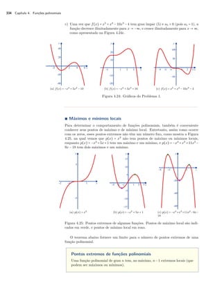 334 Capítulo 4. Funções polinomiais 
c) Uma vez que f(x) = x5 + x4 − 10x3 − 4 tem grau ímpar (5) e a5  0 (pois a5 = 1), a 
função decresce ilimitadamente para x  −ª, e cresce ilimitadamente para x  ª, 
como apresentado na Figura 4.24c. 
(a) f(x) = −x3 + 5x2 − 10 (b) f(x) = −x4 + 3x3 + 16 (c) f(x) = x5 + x4 − 10x3 − 4 
Figura 4.24: Gráficos do Problema 1. 
Ì Máximos e mínimos locais 
Para determinar o comportamento de funções polinomiais, também é conveniente 
conhecer seus pontos de máximo e de mínimo local. Entretanto, assim como ocorre 
com os zeros, esses pontos extremos não têm um número fixo, como mostra a Figura 
4.25, na qual vemos que p(x) = x3 não tem pontos de máximo ou mínimos locais, 
enquanto p(x) = −x3 +5x+1 tem um máximo e um mínimo, e p(x) = −x4 +x3 +11x2 − 
9x − 18 tem dois máximos e um mínimo. 
(a) p(x) = x3 (b) p(x) = −x3 + 5x + 1 (c) p(x) = −x4+x3+11x2−9x− 
18 
Figura 4.25: Pontos extremos de algumas funções. Pontos de máximo local são indi-cados 
em verde, e pontos de mínimo local em roxo. 
O teorema abaixo fornece um limite para o número de pontos extremos de uma 
função polinomial. 
Pontos extremos de funções polinomiais 
Uma função polinomial de grau n tem, no máximo, n−1 extremos locais (que 
podem ser máximos ou mínimos). 
 
