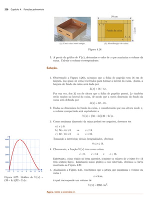 336 Capítulo 4. Funções polinomiais 
(a) Uma caixa sem tampa. (b) Planificação da caixa. 
Figura 4.26 
5. A partir do gráfico de V (x), determine o valor de x que maximiza o volume da 
caixa. Calcule o volume correspondente. 
Solução. 
1. Observando a Figura 4.26b, notamos que a folha de papelão tem 56 cm de 
largura, dos quais 4x serão reservados para formar a lateral da caixa. Assim, a 
largura do fundo da caixa será dada por 
L(x) = 56 − 4x. 
Por sua vez, dos 32 cm de altura que a folha de papelão possui, 2x também 
serão usados na lateral da caixa, de modo que a outra dimensão do fundo da 
caixa será definida por 
A(x) = 32 − 2x. 
2. Dadas as dimensões do fundo da caixa, e considerando que sua altura mede x, 
o volume comportado será equivalente a 
V (x) = (56 − 4x)(32 − 2x)x. 
3. Como nenhuma dimensão da caixa poderá ser negativa, devemos ter 
a) x C 0. 
b) 56 − 4x C 0  x B 14. 
c) 32 − 2x C 0  x B 16. 
Tomando a interseção dessas desigualdades, obtemos 
0 B x B 14. 
4. Claramente, a função V (x) tem como raízes 
x = 0, x = 14 e x = 16. 
Entretanto, como vimos no item anterior, somente os valores de x entre 0 e 14 
têm sentido físico. Limitando nosso gráfico a esse intervalo, obtemos a curva 
mostrada na Figura 4.27. 
Figura 4.27: Gráfico de V (x) = 
(56 − 4x)(32 − 2x)x. 
5. Analisando a Figura 4.27, concluímos que a altura que maximiza o volume da 
caixa é 
x  5cm, 
à qual corresponde um volume de 
V (5) = 3960 cm3. 
Agora, tente o exercício 2. 
 