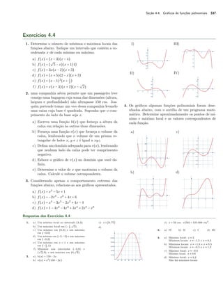Seção 4.4. Gráficos de funções polinomiais 337 
Exercícios 4.4 
1. Determine o número de mínimos e máximos locais das 
funções abaixo. Indique um intervalo que contém a co-ordenada 
x de cada mínimo ou máximo. 
a) f(x) = (x − 3)(x − 4) 
b) f(x) = ( 
º 
5 − x)(x + 1~4) 
c) f(x) = 3x(x − 2)(x + 3) 
d) f(x) = (x + 5)(2 − x)(x + 3) 
e) f(x) = (x − 1)2(x + 1 
2 ) 
f) f(x) = x(x − 3)(x + 2)(x − 
º 
2) 
2. uma companhia aérea permite que um passageiro leve 
consigo uma bagagem cuja soma das dimensões (altura, 
largura e profundidade) não ultrapasse 150 cm. Joa-quim 
pretende tomar um voo dessa companhia levando 
uma caixa cuja base é quadrada. Suponha que o com-primento 
do lado da base seja x. 
a) Escreva uma função h(x) que forneça a altura da 
caixa em relação às outras duas dimensões. 
b) Forneça uma função v(x) que forneça o volume da 
caixa, lembrando que o volume de um prisma re-tangular 
de lados x, y e z é igual a xyz. 
c) Defina um domínio adequado para v(x), lembrando 
que nenhum lado da caixa pode ter comprimento 
negativo. 
d) Esboce o gráfico de v(x) no domínio que você de-finiu. 
e) Determine o valor de x que maximiza o volume da 
caixa. Calcule o volume correspondente. 
3. Considerando apenas o comportamento extremo das 
funções abaixo, relacione-as aos gráficos apresentados. 
a) f(x) = x3 − 5x + 1 
b) f(x) = −2x3 − x2 + 4x + 6 
c) f(x) = x4 − 3x3 − 2x2 + 4x − 4 
d) f(x) = 1 − 4x2 − 4x3 + 3x4 + 2x5 − x6 
I) 
II) 
III) 
IV) 
4. Os gráficos algumas funções polinomiais foram dese-nhados 
abaixo, com o auxílio de um programa mate-mático. 
Determine aproximadamente os pontos de mí-nimo 
e máximo local e os valores correspondentes de 
cada função. 
a) 
b) 
c) 
d) 
Respostas dos Exercícios 4.4 
1. a) Um mínimo local no intervalo (3,4) 
b) Um máximo local em (− 1 
º 
5) 
4 , 
c) Um mínimo em (0,2) e um máximo 
em (−3,0) 
d) Um mínimo em (−5,−3) e um máximo 
em (−3,2) 
e) Um mínimo em x = 1 e um máximo 
em (− 1 
2 ,1) 
f) Mínimos nos intervalos (−2,0) e 
( 
º 
2,3), e um máximo em (0, 
º 
2) 
2. a) h(x) = 150 − 2x 
b) v(x) = x2(150 − 2x) 
c) x  [0, 75] 
d) 
e) x = 50 cm. v(50) = 125.000 cm3. 
3. a) IV b) II c) I d) III 
4. a) Máximo local: x  2 
Mínimos locais: x  −1,5 e x  6,3 
b) Máximos locais: x  −1,6 e x  0,5 
Mínimos locais: x  −0,5 e x  1,3 
c) Máximo local: x  −0,6 
Mínimo local: x  0,6 
d) Máximo local: x  2,2 
Não há mínimos locais 
 