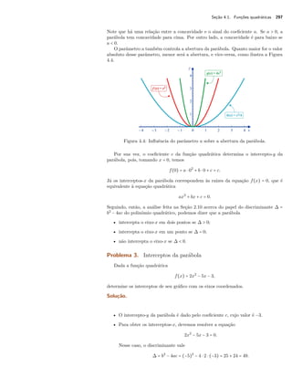 Seção 4.1. Funções quadráticas 297 
Note que há uma relação entre a concavidade e o sinal do coeficiente a. Se a  0, a 
parábola tem concavidade para cima. Por outro lado, a concavidade é para baixo se 
a  0. 
O parâmetro a também controla a abertura da parábola. Quanto maior for o valor 
absoluto desse parâmetro, menor será a abertura, e vice-versa, como ilustra a Figura 
4.4. 
Figura 4.4: Influência do parâmetro a sobre a abertura da parábola. 
Por sua vez, o coeficiente c da função quadrática determina o intercepto-y da 
parábola, pois, tomando x = 0, temos 
f(0) = a  02 + b  0 + c = c. 
Já os interceptos-x da parábola correspondem às raízes da equação f(x) = 0, que é 
equivalente à equação quadrática 
ax2 + bx + c = 0. 
Seguindo, então, a análise feita na Seção 2.10 acerca do papel do discriminante  = 
b2 − 4ac do polinômio quadrático, podemos dizer que a parábola 
• intercepta o eixo-x em dois pontos se   0; 
• intercepta o eixo-x em um ponto se  = 0; 
• não intercepta o eixo-x se   0. 
Problema 3. Interceptos da parábola 
Dada a função quadrática 
f(x) = 2x2 − 5x − 3, 
determine os interceptos de seu gráfico com os eixos coordenados. 
Solução. 
• O intercepto-y da parábola é dado pelo coeficiente c, cujo valor é −3. 
• Para obter os interceptos-x, devemos resolver a equação 
2x2 − 5x − 3 = 0. 
Nesse caso, o discriminante vale 
 = b2 − 4ac = (−5)2 − 4  2  (−3) = 25 + 24 = 49. 
 