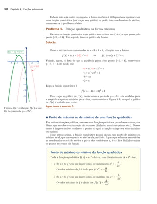 300 Capítulo 4. Funções polinomiais 
Embora não seja muito empregada, a forma canônica é útil quando se quer escrever 
uma função quadrática (ou traçar seu gráfico) a partir das coordenadas do vértice, 
como mostra o problema abaixo. 
Problema 4. Função quadrática na forma canônica 
Encontre a função quadrática cujo gráfico tem vértice em (−2,4) e que passa pelo 
ponto (−5, − 14). Em seguida, trace o gráfico da função. 
Solução. 
Como o vértice tem coordenadas m = −3 e k = 4, a função tem a forma 
f(x) = a(x − (−3))2 + 4  f(x) = a(x + 3)2 + 4. 
Usando, agora, o fato de que a parábola passa pelo ponto (−5, − 4), escrevemos 
f(−5) = −4, de modo que 
−4 = a(−5 + 3)2 + 4 
−4 = a(−2)2 + 4 
−8 = 4a 
−2 = a. 
Logo, a função quadrática é 
f(x) = −2(x + 3)2 + 4 
Para traçar o gráfico de f(x), deslocamos a parábola y = −2x três unidades para 
a esquerda e quatro unidades para cima, como mostra a Figura 4.6, na qual o gráfico 
de f(x) é exibido em verde. 
Figura 4.6: Gráfico de f(x) a par-tir 
da parábola y = −2x2. 
Agora, tente o exercício 5. 
Ì Ponto de máximo ou de mínimo de uma função quadrática 
Em muitas situações práticos, usamos uma função quadrática para descrever um pro-blema 
que envolve a otimização de recursos (dinheiro, matérias-primas etc.). Nesses 
casos, é imprescindível conhecer o ponto no qual a função atinge seu valor máximo 
ou mínimo. 
Como vimos acima, a função quadrática possui apenas um ponto de máximo ou 
mínimo local, que corresponde ao vértice da parábola. Agora que sabemos como obter 
as coordenadas m e k do vértice a partir dos coeficientes a, b e c, fica fácil determinar 
os pontos extremos da função. 
Ponto de máximo ou mínimo da função quadrática 
Dada a função quadrática f(x) = ax2 + bx + c, com discriminante  = b2 − 4ac, 
• Se a  0, f tem um único ponto de mínimo em x‡ = − b 
2a 
. 
O valor mínimo de f é dado por f(x‡) = − 
 
4a 
. 
• Se a  0, f tem um único ponto de máximo em x‡ = − b 
2a 
. 
O valor máximo de f é dado por f(x‡) = − 
 
4a 
. 
 