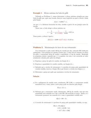 Seção 4.1. Funções quadráticas 301 
Exemplo 1. Altura máxima da bola de golfe 
Voltando ao Problema 1, vamos determinar a altura máxima atingida por uma 
bola de golfe que, após uma tacada, descreve uma trajetória na qual a altura é dada 
pela função 
f(x) = −0,008x2 + x, 
em que x é a distância horizontal da bola, medida a partir de sua posição antes da 
tacada. 
Nesse caso, a bola atinge a altura máxima em 
x = − b 
2a 
= − 
1 
2  (−0,008) 
= 
1 
0,016 = 62,5 m. 
Nesse ponto, a altura é igual a 
f(62,5) = −0,008  62,52 + 62,5 = 31,25 m. 
Problema 5. Maximização do lucro de um restaurante 
Um restaurante a quilo vende 100 kg de comida por dia, cobrando R$ 15,00 pelo 
quilograma. Uma pesquisa de opinião revelou que, a cada real de aumento no preço 
do quilo, o restaurante deixa de vender o equivalente a 5 kg de comida. Responda 
às perguntas abaixo, supondo que x é a quantia, em reais, a ser acrescida ao valor 
atualmente cobrado pelo quilo da refeição. 
a) Exprima o preço do quilo de comida, em função de x. 
b) Exprima a quantidade de comida vendida, em função de x. 
c) Sabendo que a receita do restaurante é o produto do preço pela quantidade de 
comida vendida, escreva a função R(x) que fornece a receita em relação a x. 
d) Determine o preço por quilo que maximiza a receita do restaurante. 
Solução. 
a) Se o quilograma de comida custa, atualmente, R$ 15,00, e o restaurante estuda 
aumentá-lo em x reais, então o novo preço pode ser descrito pela função 
P(x) = 15 + x. 
b) Sabemos que o restaurante vende, diariamente, 100 kg de comida, mas que essa 
quantidade será reduzida em 5 kg a cada R$ 1,00 acrescido ao preço. Assim, se o 
restaurante promover um aumento de x reais, a quantidade vendida será 
Q(x) = 100 − 5x. 
c) A receita do restaurante é o produto do preço pela quantidade vendida, ou seja, 
R(x) = P(x)Q(x) 
= (15 + x)(100 − 5x) 
= −5x2 + 25x + 1500. 
 