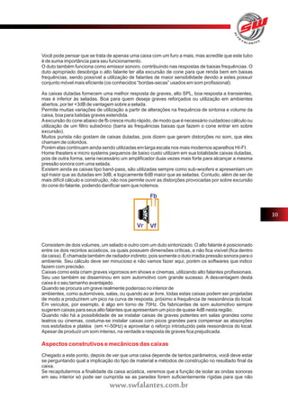 Você pode pensar que se trata de apenas uma caixa com um furo a mais, mas acredite que este tubo 
é de suma importância para seu funcionamento. 
O duto também funciona como emissor sonoro, contribuindo nas respostas de baixas frequências. O 
duto apropriado desobriga o alto falante ter alta excursão de cone para que renda bem em baixas 
frequências, sendo possível a utilização de falantes de maior sensibilidade devido a estes possuir 
conjunto móvel mais eficiente (os conhecidos “bordas-secas” usados em som profissional). 
As caixas dutadas fornecem uma melhor resposta de graves, alto SPL, boa resposta a transientes, 
mas é inferior às seladas. Boa para quem deseja graves reforçados ou utilização em ambientes 
abertos, por ter +3dB de vantagem sobre a selada. 
Permite muitas variações de utilização a partir de alterações na frequência de sintonia e volume da 
caixa, boa para batidas graves estendida. 
A excursão do cone abaixo de fb cresce muito rápido, de modo que é necessário cuidadoso cálculo ou 
utilização de um filtro subsônico (barra as frequências baixas que fazem o cone entrar em sobre 
excursão). 
Muitos purista não gostam de caixas dutadas, pois dizem que geram distorções no som, que eles 
chamam de coloridos. 
Porém elas continuam ainda sendo utilizadas em larga escala nos mais modernos aparelhos HI-FI. 
Home theaters e micro systems pequenos de baixo custo utilizam em sua totalidade caixas dutadas, 
pois de outra forma, seria necessário um amplificador duas vezes mais forte para alcançar a mesma 
pressão sonora com uma selada. 
Existem ainda as caixas tipo band-pass, são utilizadas sempre como sub-woofers e apresentam um 
spl maior que as dutadas em 3dB, e logicamente 6dB maior que as seladas. Contudo, além de ser de 
mais difícil cálculo e construção, não nos permite ouvir as distorções provocadas por sobre excursão 
do cone do falante, podendo danificar sem que notemos. 
Consistem de dois volumes, um selado e outro com um duto sintonizado. O alto falante é posicionado 
entre os dois recintos acústicos, os quais possuem dimensões críticas, e não fica visível (fica dentro 
da caixa). É chamada também de radiador indireto, pois somente o duto irradia pressão sonora para o 
ambiente. Seu cálculo deve ser minucioso e não vamos fazer aqui, porém os softwares que indico 
fazem com precisão. 
Caixas como esta criam graves vigorosos em shows e cinemas, utilizando alto falantes profissionais. 
Seu uso também se disseminou em som automotivo com grande sucesso. A desvantagem desta 
caixa é o seu tamanho avantajado. 
Quando se procura um grave realmente poderoso no interior de 
ambientes, como automóveis, salas, ou quando ao ar livre, todas estas caixas podem ser projetadas 
de modo a produzirem um pico na curva de resposta, próximo a frequência de ressonância do local. 
Em veículos, por exemplo, é algo em torno de 70Hz. Os fabricantes de som automotivo sempre 
sugerem caixas para seus alto falantes que apresentam um pico de quase 4dB nesta região. 
Quando não há a possibilidade de se instalar caixas de graves potentes em salas grandes como 
teatros ou cinemas, costuma-se instalar caixas com picos grandes para compensar as absorções 
nos estofados e platéia (em +/-50Hz) e aproveitar o reforço introduzido pela ressonância do local. 
Apesar de produzir um som intenso, na verdade a resposta de graves fica prejudicada. 
Aspectos construtivos e mecânicos das caixas 
Chegado a este ponto, depois de ver que uma caixa depende de tantos parâmetros, você deve estar 
se perguntando qual a implicação do tipo de material e métodos de construção no resultado final da 
caixa. 
Se recapitularmos a finalidade da caixa acústica, veremos que a função de isolar as ondas sonoras 
em seu interior só pode ser cumprida se as paredes forem suficientemente rígidas para que não 
10 
www.swfalantes.com.br 
 