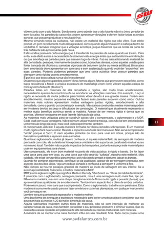 vibrem junto com o alto falante. Senão seria como admitir que o alto falante não é o único gerador de 
som da caixa. As paredes da caixa não podem apresentar vibrações e devem isolar todas as ondas 
sonoras que possam prejudicar o resultado final. 
Mesmo tomando todos os cuidados, não existe um material tão rígido que não vibre. Este efeito 
produz um som reverberante muito desagradável, como quando alguém fala com a cabeça dentro de 
um balde. É razoável imaginar que a vibração aconteça, já que dissemos que as ondas da parte de 
trás do falante são aprisionadas pela caixa. 
Estas ondas possuem certa energia que é transferida às paredes da caixa quando as tocam. Para 
evitar este efeito existe a necessidade de absorver esta energia antes que se transforme em vibração 
ou que amorteça as paredes para que cessem logo de vibrar. Faz-se isso adicionando material de 
alta densidade, pesados, internamente à caixa como, borrachas densas, como aquelas usadas para 
forrar bancada de oficinas ou camadas vigorosas de betumem (piche ou manta asfáltica). Uma caixa 
bem amortecida deve apresentar um som seco e sem sustentação quando você der “soquinhos” em 
suas paredes. Portanto podemos perceber que uma caixa acústica deve possuir paredes que 
ofereçam tanto rigidez quanto amortecimento. 
É por isso que boas caixas nunca são leves demais! 
Dissemos que algumas paredes podem vibrar, temos alguns fatores que promovem este efeito, como 
baixa resistência a flexão e a baixa espessura do material (já viram como vibram aquelas caixas de 
mini-systems feitas de plástico?). 
Paredes feitas em materiais de alta densidade e rígidos, são muito boas acusticamente, 
necessitando apenas de uma forma de se amortecer as vibrações menores. Por exemplo, o aço é 
rígido, e necessita de muita potência para fazê-lo vibrar devido á sua grande massa. Porém sem 
amortecimento, mesmo pequenas excitações fazem suas paredes ecoarem como sinos. Outros 
materiais mais nobres apresentam muitas vantagens juntas: rigidez, amortecimento e alta 
densidade, como o granito ou concreto por exemplo. Mas caixas construídas nestes materiais podem 
ser inviáveis devido ao peso e dificuldade de construção. O material que atualmente representa o 
melhor custo benefício continua sendo a madeira. Apesar de ser menos rígida e densa que os 
granitos, oferece vantagens em toda fase de fabricação da caixa. 
As madeiras mais utilizadas para se construir caixas são o compensado, o aglomerado e o MDF. 
Cada qual com suas vantagens. Não é comum utilizar madeira maciça, pois não se tem propriedades 
uniformes ao longo da peça, mas você pode experimentar também. 
O compensado utilizado é aquela madeira formada de várias camadas sobrepostas. É um material 
muito rígido e fácil de encontrar. Resiste a impactos sendo de fácil manuseio. Não serve compensado 
“virola” porque é “oco”. E nem aqueles pintados de roxo para usar em obras, porque são de 
baixíssima qualidade e separam suas camadas. 
Quanto ao aglomerado, muitos já devem conhecer, é aquele material feito de serragem de madeira 
prensada com cola, ele esfarela se for exposto a umidade e não suporta ser parafusado muitas vezes 
no mesmo local. Também não suporta impactos de transportes, portanto esqueça este material para 
usar em equipamentos para shows. 
Use compensado, ele é um bom material no ponto de vista acústico, é rígido e barato. Se for fazer 
uma caixa para usar em casa, ou uma caixa que não será tão “judiada”, escolha este material. Mas 
cuidado, ele exige certa prática para montar, pois não aceita pregos e costuma lascar as bordas. 
Quando for comprar aglomerado, certifique-se da qualidade, apesar de ser serragem prensada, tem 
aspecto liso dos dois lados, veja um pedaço cortado e confira se a serragem é uniforme e fina. 
Não compre se houver pedaços grandes de madeira ao invés de serragem em seu interior. Se a 
existir a possibilidade financeira, o melhor material é o MDF. 
MDF é uma sigla em inglês que significa Medium Density Fiberboard ou “fibras de média densidade”. 
É parecido com o aglomerado, serragem prensada, mas é uma serragem muito mais fina, tipo pó. 
Não é uma madeira, mas sim uma chapa de aglomerado de fibras muito rígida e pesada (densa), que 
apresenta boas qualidades de amortecimento. Também tem aspecto liso e claro de ambos os lados. 
Porém é um pouco mais cara que o compensado. Como o aglomerado, trabalhe com parafusos. Esta 
madeira é comumente usada para se fazer armários e cozinhas planejadas, em qualquer marceneiro 
você consegue ver. 
Lembre-se que quanto mais espessa for a madeira melhor. 
Uma boa forma de averiguar a espessura necessária para se ter uma boa caixa é considerar que ela 
deve ser mais ou menos 1/20 da maior dimensão da caixa. 
Alguns fabricantes inventam outros tipos de materiais, não só com intenção de melhorar as 
características da caixa, mas também de facilitar o seu processo produtivo e diminuir custos. São os 
casos das caixas injetadas em plásticos de alta densidade ou resinas misturadas com minerais. 
A maneira de se montar uma caixa também influi em seu resultado final. Todo corpo possui uma 
11 
www.swfalantes.com.br 
 