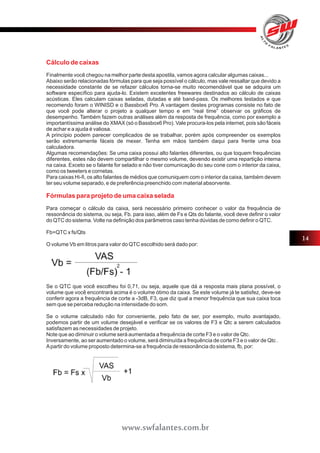 Cálculo de caixas 
Finalmente você chegou na melhor parte desta apostila, vamos agora calcular algumas caixas... 
Abaixo serão relacionadas fórmulas para que seja possível o cálculo, mas vale ressaltar que devido a 
necessidade constante de se refazer cálculos torna-se muito recomendável que se adquira um 
software específico para ajuda-lo. Existem excelentes freewares destinados ao cálculo de caixas 
acústicas. Eles calculam caixas seladas, dutadas e até band-pass. Os melhores testados e que 
recomendo foram o WINISD e o Bassbox6 Pro. A vantagem destes programas consiste no fato de 
que você pode alterar o projeto a qualquer tempo e em “real time” observar os gráficos de 
desempenho. Também fazem outras análises além da resposta de frequência, como por exemplo a 
importantíssima análise do XMAX (só o Bassbox6 Pro). Vale procura-los pela internet, pois são fáceis 
de achar e a ajuda é valiosa. 
A princípio podem parecer complicados de se trabalhar, porém após compreender os exemplos 
serão extremamente fáceis de mexer. Tenha em mãos também daqui para frente uma boa 
calculadora. 
Algumas recomendações: Se uma caixa possui alto falantes diferentes, ou que toquem frequências 
diferentes, estes não devem compartilhar o mesmo volume, devendo existir uma repartição interna 
na caixa. Exceto se o falante for selado e não tiver comunicação do seu cone com o interior da caixa, 
como os tweeters e cornetas. 
Para caixas Hi-fi, os alto falantes de médios que comuniquem com o interior da caixa, também devem 
ter seu volume separado, e de preferência preenchido com material absorvente. 
Fórmulas para projeto de uma caixa selada 
Para começar o cálculo da caixa, será necessário primeiro conhecer o valor da frequência de 
ressonância do sistema, ou seja, Fb. para isso, além de Fs e Qts do falante, você deve definir o valor 
do QTC do sistema. Volte na definição dos parâmetros caso tenha dúvidas de como definir o QTC. 
Fb=QTC x fs/Qts 
O volume Vb em litros para valor do QTC escolhido será dado por: 
Se o QTC que você escolheu foi 0,71, ou seja, aquele que dá a resposta mais plana possível, o 
volume que você encontrará acima é o volume ótimo da caixa. Se este volume já te satisfez, deve-se 
conferir agora a frequência de corte a -3dB, F3, que diz qual a menor frequência que sua caixa toca 
sem que se perceba redução na intensidade do som. 
Se o volume calculado não for conveniente, pelo fato de ser, por exemplo, muito avantajado, 
podemos partir de um volume desejável e verificar se os valores de F3 e Qtc a serem calculados 
satisfazem as necessidades de projeto. 
Note que ao diminuir o volume será aumentada a frequência de corte F3 e o valor de Qtc. 
Inversamente, ao ser aumentado o volume, será diminuída a frequência de corte F3 e o valor de Qtc . 
A partir do volume proposto determina-se a frequência de ressonância do sistema, fb, por: 
14 
www.swfalantes.com.br 
 