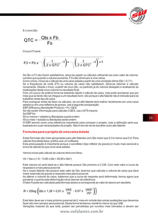 E o novo Qtc: 
O novo F3 será: 
Se Qtc e F3 não forem satisfatórios, deve-se repetir os cálculos utilizando-se outro valor de volume. 
Lembre que quando o volume aumenta, F3 e Qtc diminuem e vice-versa. 
Como vimos, inicia-se o cálculo de uma caixa selada a partir de uma condição ótima (Qtc = 0,71). 
Se a frequência de corte (F3) ou volume da caixa não satisfazem, deve-se retornar e calcular 
novamente. Desde o início, a partir de novo Qtc, ou partindo já do volume desejado e analisando as 
implicações deste novo volume no resultado final. 
Com um pouco de prática torna-se bastante rápido o cálculo da caixa, mas pode acontecer que por 
mais que se tente não se chegue a um resultado bom, isto porque o alto falante não é indicado para se 
trabalhar neste tipo de caixa. 
Para averiguar antes de fazer os cálculos, se um alto falante terá melhor rendimento em uma caixa 
selada ou em uma refletora de graves, use a seguinte comparação: 
EBP (Efficiency Bandwidth Product) = Fs / QES 
Se não existir informação para calcular o QES, use o QTS mesmo 
Se EBP for: 
50 ou menos = selada ou Bandpass quarta ordem. 
50 ou mais = dutada ou Bandpass sexta ordem. 
O EBP servirá como uma referência importante para começar o projeto, mas a definição será sua, 
baseada em suas necessidades de projeto. Não é raro ter de se escolher outro alto falante. 
Formulas para o projeto de uma caixa dutada 
Estas fórmulas são mais apropriadas para alto falantes com Qts maior que 0,3 e menor que 0,8. Para 
valores fora desta faixa, prefira usar um software. 
Esta preocupação é importante porque o sonofletor (tipo refletor de graves) é muito mais sensível a 
erros de cálculo do que uma caixa selada. 
Vamos iniciar pelo cálculo do volume ótimo em litros: 
Vb = Vas x (1,8 - 13,66 x Qts + 28,68 x Qts²) 
Este volume só será ideal se o alto falante possuir Qts próximo a 0.338. Com este valor a curva de 
resposta é a mais plana possível. 
Se o nosso falante não possuir este valor de Qts, teremos que calcular o volume de caixa que dará 
maior extensão de graves e resposta mais plana possível. 
Ao alterar o volume da caixa, sabemos que a curva de resposta será deformada, temos agora que 
ponderar o quanto esta deformação irá se desviar da referência. 
O fator R pode ser calculado pela fórmula abaixo e corresponde ao valor do desvio em decibéis. 
Este fator deve ser o mais próximo possível de 0, mas em virtude das outras avaliações que devemos 
fazer isto nem sempre será possível. Desta forma tentamos mantê-lo menor do que 3dB. 
Variações maiores do que esta, podem ser percebidas por ouvidos mais treinados e devem ser 
15 
www.swfalantes.com.br 
 