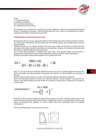 Onde: 
L = comprimento (cm). 
d = diâmetro escolhido. 
Vb= volume da caixa (litros). 
Fb= frequência de ressonância. 
Se acontecer que o cálculo de Lv resulte em um valor negativo ou menor que a espessura do painel 
frontal, é necessário aumentar o valor escolhido para Dv. Se o valor do comprimento for igual a 
espessura da madeira, basta fazer um furo nela. 
Calculando as dimensões da caixa 
De posse do volume da caixa, agora resta definir as dimensões para poder cortar a madeira e montar. 
Se você estiver calculando uma caixa para dois alto falantes iguais, que tocarão juntos, faça da 
seguinte forma: 
Calcule tudo para um só, depois construa uma caixa com o dobro do tamanho e o dobro de dutos 
calculados (não altere o tamanho dos dutos, só a quantidade). Coloque uma divisão no meio da caixa 
de modo que cada alto falante ocupe um volume. 
Se for uma caixa retangular o trabalho fica muito fácil. Você precisa definir primeiramente a 
espessura da madeira que irá usar e duas dimensões da caixa e substituir na fórmula abaixo. 
Lembre-se de colocar todas as dimensões em cm e volume em litros. 
Aqui, D1, D2 e D3 são as dimensões externas da caixa. D1 e D2 você deve colocar na fórmula, D3 
será a dimensão que resta encontrar. A espessura da madeira ( E ) deve também ser colocada na 
fórmula 
Se sua caixa for do tipo bazooca, ou seja, em formato de cilindro, basta fazer o seguinte: 
Como normalmente já temos um tubo com diâmetro definido, vamos calcular o comprimento do 
cilindro, mas nada impede que você inverta as variáveis e resolva para o diâmetro em função do 
comprimento. 
Onde (E) continua sendo a espessura da parede da caixa em cm e (D), o diâmetro externo em cm. As 
caixas bazooca fornecem graves bem firmes e agradáveis devido a sua geometria cilíndrica que 
reduz as vibrações das paredes. É comum utilizar para sua construção tubos de papelão 
(concretubo). 
Para caixas trapezoidais, mais comuns em carros: 
17 
www.swfalantes.com.br 
 