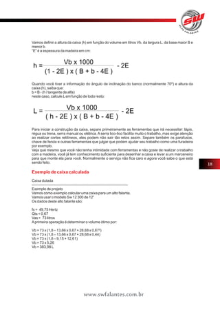 Vamos definir a altura da caixa (h) em função do volume em litros Vb, da largura L, da base maior B e 
menor b. 
“E” é a espessura da madeira em cm: 
Quando você tiver a informação do ângulo de inclinação do banco (normalmente 70º) e altura da 
caixa (h), saiba que: 
b = B - (h / tangente de alfa) 
neste caso, calcule L em função de todo resto: 
Para iniciar a construção da caixa, separe primeiramente as ferramentas que irá necessitar: lápis, 
régua ou trena, serra manual ou elétrica. A serra tico-tico facilita muito o trabalho, mas exige atenção 
ao realizar cortes retilíneos, eles podem não sair tão retos assim. Separe também os parafusos, 
chave de fenda e outras ferramentas que julgar que podem ajudar seu trabalho como uma furadeira 
por exemplo. 
Veja que mesmo que você não tenha intimidade com ferramentas e não goste de realizar o trabalho 
com a madeira, você já tem conhecimento suficiente para desenhar a caixa e levar a um marceneiro 
para que monte ela para você. Normalmente o serviço não fica caro e agora você sabe o que está 
sendo feito. 
Exemplo de caixa calculada 
Caixa dutada 
------------------------------------------------------------------------------ 
Exemplo de projeto 
Vamos como exemplo calcular uma caixa para um alto falante. 
Vamos usar o modelo Sw 12 300 de 12” 
Os dados deste alto falante são: 
fs = 49,75 Hertz 
Qts = 0,67 
Vas = 73 litros 
A primeira operação é determinar o volume ótimo por: 
Vb = 73 x (1,8 – 13,66 x 0,67 + 28,68 x 0,67²) 
Vb = 73 x (1,8 – 13,66 x 0,67 + 28,68 x 0,44) 
Vb = 73 x (1,8 – 9,15 + 12,61) 
Vb = 73 x 5,26 
Vb = 383,98 L 
18 
www.swfalantes.com.br 
 