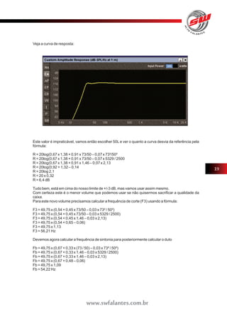 Veja a curva de resposta: 
Este valor é impraticável, vamos então escolher 50L e ver o quanto a curva desvia da referência pela 
fórmula: 
R = 20log(0,67 x 1,38 + 0,91 x 73/50 – 0,07 x 73²/50² 
R = 20log(0,67 x 1,38 + 0,91 x 73/50 – 0,07 x 5329 / 2500 
R = 20log(0,67 x 1,38 + 0,91 x 1,46 – 0,07 x 2,13 
R = 20log(0,92 + 1,32 – 0,14 
R = 20log 2,1 
R = 20 x 0,32 
R = 6,4 dB 
Tudo bem, está em cima do nosso limite de +/-3 dB, mas vamos usar assim mesmo. 
Com certeza este é o menor volume que podemos usar se não quisermos sacrificar a qualidade da 
caixa. 
Para este novo volume precisamos calcular a frequência de corte (F3) usando a fórmula: 
F3 = 49,75 x (0,54 + 0,45 x 73/50 – 0,03 x 73² / 50²) 
F3 = 49,75 x (0,54 + 0,45 x 73/50 – 0,03 x 5329 / 2500) 
F3 = 49,75 x (0,54 + 0,45 x 1,46 – 0,03 x 2,13) 
F3 = 49,75 x (0,54 + 0,65 – 0,06) 
F3 = 49,75 x 1,13 
F3 = 56,21 Hz 
Devemos agora calcular a frequência de sintonia para posteriormente calcular o duto 
Fb = 49,75 x (0,67 + 0,33 x (73 / 50) – 0,03 x 73² / 50²) 
Fb = 49,75 x (0,67 + 0,33 x 1,46 – 0,03 x 5329 / 2500) 
Fb = 49,75 x (0,67 + 0,33 x 1,46 – 0,03 x 2,13) 
Fb = 49,75 x (0,67 + 0,48 – 0,06) 
Fb = 49,75 x 1,09 
Fb = 54,22 Hz 
19 
www.swfalantes.com.br 
 