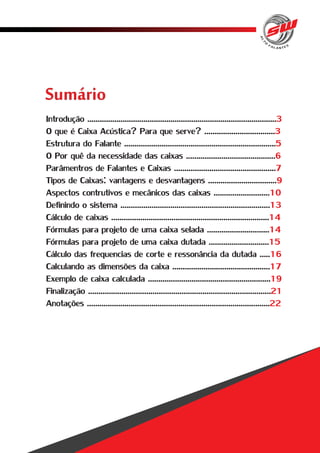 Sumário 
Introdução ........................................................................................... 
O que é Caixa Acústica? Para que serve? .................................. 
Estrutura do Falante ......................................................................... 
O Por quê da necessidade das caixas ........................................... 
Parâmentros de Falantes e Caixas ................................................. 
Tipos de Caixas: vantagens e desvantagens ................................. 
Aspectos contrutivos e mecânicos das caixas ........................... 
Definindo o sistema ........................................................................ 
Cálculo de caixas ............................................................................ 
Fórmulas para projeto de uma caixa selada .............................. 
Fórmulas para projeto de uma caixa dutada ............................. 
Cálculo das frequencias de corte e ressonância da dutada ..... 
Calculando as dimensões da caixa ............................................... 
Exemplo de caixa calculada ........................................................... 
Finalização ........................................................................................ 
Anotações ........................................................................................ 
3 
3 
5 
6 
7 
9 
10 
13 
14 
14 
15 
16 
17 
19 
21 
22 
 