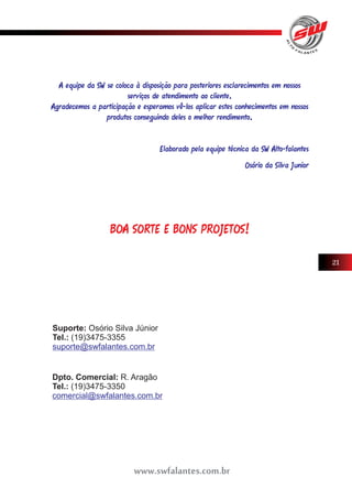 A equipe da SW se coloca à disposição para posteriores esclarecimentos em nossos 
serviços de atendimento ao cliente. 
Agradecemos a participação e esperamos vê-los aplicar estes conhecimentos em nossos 
produtos conseguindo deles o melhor rendimento. 
Elaborado pela equipe técnica da SW Alto-falantes 
Osório da Silva Junior 
BOA SORTE E BONS PROJETOS! 
Suporte: Osório Silva Júnior 
Tel.: (19)3475-3355 
suporte@swfalantes.com.br 
www.swfalantes.com.br 
21 
Dpto. Comercial: R. Aragão 
Tel.: (19)3475-3350 
comercial@swfalantes.com.br 
 