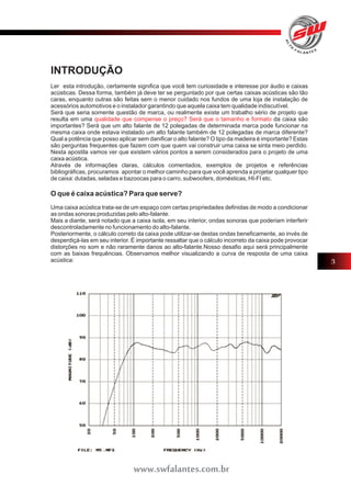 INTRODUÇÃO 
Ler esta introdução, certamente significa que você tem curiosidade e interesse por áudio e caixas 
acústicas. Dessa forma, também já deve ter se perguntado por que certas caixas acústicas são tão 
caras, enquanto outras são feitas sem o menor cuidado nos fundos de uma loja de instalação de 
acessórios automotivos e o instalador garantindo que aquela caixa tem qualidade indiscutível. 
Será que seria somente questão de marca, ou realmente existe um trabalho sério de projeto que 
resulta em uma qualidade que compense o preço? Será que o tamanho e formato 
da caixa são 
importantes? Será que um alto falante de 12 polegadas de determinada marca pode funcionar na 
mesma caixa onde estava instalado um alto falante também de 12 polegadas de marca diferente? 
Qual a potência que posso aplicar sem danificar o alto falante? O tipo da madeira é importante? Estas 
são perguntas frequentes que fazem com que quem vai construir uma caixa se sinta meio perdido. 
Nesta apostila vamos ver que existem vários pontos a serem considerados para o projeto de uma 
caixa acústica. 
Através de informações claras, cálculos comentados, exemplos de projetos e referências 
bibliográficas, procuramos apontar o melhor caminho para que você aprenda a projetar qualquer tipo 
de caixa: dutadas, seladas e bazoocas para o carro, subwoofers, domésticas, HI-FI etc. 
O que é caixa acústica? Para que serve? 
Uma caixa acústica trata-se de um espaço com certas propriedades definidas de modo a condicionar 
as ondas sonoras produzidas pelo alto-falante. 
Mais a diante, será notado que a caixa isola, em seu interior, ondas sonoras que poderiam interferir 
descontroladamente no funcionamento do alto-falante. 
Posteriormente, o cálculo correto da caixa pode utilizar-se destas ondas beneficamente, ao invés de 
desperdiçá-las em seu interior. É importante ressaltar que o cálculo incorreto da caixa pode provocar 
distorções no som e não raramente danos ao alto-falante.Nosso desafio aqui será principalmente 
com as baixas frequências. Observamos melhor visualizando a curva de resposta de uma caixa 
acústica: 
3 
www.swfalantes.com.br 
 