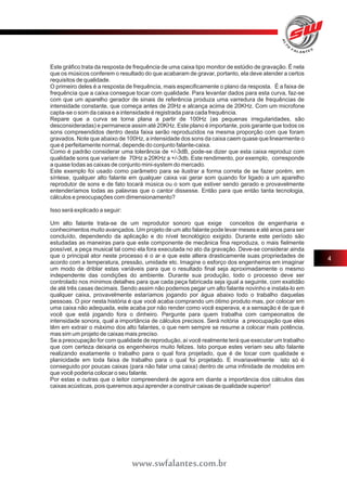 Este gráfico trata da resposta de frequência de uma caixa tipo monitor de estúdio de gravação. É nela 
que os músicos conferem o resultado do que acabaram de gravar, portanto, ela deve atender a certos 
requisitos de qualidade. 
O primeiro deles é a resposta de frequência, mais especificamente o plano da resposta. É a faixa de 
frequência que a caixa consegue tocar com qualidade. Para levantar dados para esta curva, faz-se 
com que um aparelho gerador de sinais de referência produza uma varredura de frequências de 
intensidade constante, que começa antes de 20Hz e alcança acima de 20KHz. Com um microfone 
capta-se o som da caixa e a intensidade é registrada para cada frequência. 
Repare que a curva se torna plana a partir de 100Hz (as pequenas irregularidades, são 
desconsideradas) e permanece assim até 20KHz. Este plano é importante, pois garante que todos os 
sons compreendidos dentro desta faixa serão reproduzidos na mesma proporção com que foram 
gravados. Note que abaixo de 100Hz, a intensidade dos sons da caixa caem quase que linearmente o 
que é perfeitamente normal, depende do conjunto falante-caixa. 
Como é padrão considerar uma tolerância de +/-3dB, pode-se dizer que esta caixa reproduz com 
qualidade sons que variam de 70Hz a 20KHz a +/-3db. Este rendimento, por exemplo, corresponde 
a quase todas as caixas de conjunto mini-system do mercado. 
Este exemplo foi usado como parâmetro para se ilustrar a forma correta de se fazer porém, em 
síntese, qualquer alto falante em qualquer caixa vai gerar som quando for ligado a um aparelho 
reprodutor de sons e de fato tocará música ou o som que estiver sendo gerado e provavelmente 
entenderíamos todas as palavras que o cantor dissesse. Então para que então tanta tecnologia, 
cálculos e preocupações com dimensionamento? 
Isso será explicado a seguir: 
Um alto falante trata-se de um reprodutor sonoro que exige conceitos de engenharia e 
conhecimentos muito avançados. Um projeto de um alto falante pode levar meses e até anos para ser 
concluído, dependendo da aplicação e do nível tecnológico exigido. Durante este período são 
estudadas as maneiras para que este componente de mecânica fina reproduza, o mais fielmente 
possível, a peça musical tal como ela fora executada no ato da gravação. Deve-se considerar ainda 
que o principal ator neste processo é o ar e que este altera drasticamente suas propriedades de 
acordo com a temperatura, pressão, umidade etc. Imagine o esforço dos engenheiros em imaginar 
um modo de driblar estas variáveis para que o resultado final seja aproximadamente o mesmo 
independente das condições do ambiente. Durante sua produção, todo o processo deve ser 
controlado nos mínimos detalhes para que cada peça fabricada seja igual a seguinte, com exatidão 
de até três casas decimais. Sendo assim não podemos pegar um alto falante novinho e instala-lo em 
qualquer caixa, provavelmente estaríamos jogando por água abaixo todo o trabalho daquelas 
pessoas. O pior nesta história é que você acaba comprando um ótimo produto mas, por colocar em 
uma caixa não adequada, este acaba por não render como você esperava, e a sensação é de que é 
você que está jogando fora o dinheiro. Pergunte para quem trabalha com campeonatos de 
intensidade sonora, qual a importância de cálculos precisos. Será notória a preocupação que eles 
têm em extrair o máximo dos alto falantes, o que nem sempre se resume a colocar mais potência, 
mas sim um projeto de caixas mais preciso. 
Se a preocupação for com qualidade de reprodução, aí você realmente terá que executar um trabalho 
que com certeza deixaria os engenheiros muito felizes. Isto porque estes veriam seu alto falante 
realizando exatamente o trabalho para o qual fora projetado, que é de tocar com qualidade e 
planicidade em toda faixa de trabalho para o qual foi projetado. E invariavelmente isto só é 
conseguido por poucas caixas (para não falar uma caixa) dentro de uma infinidade de modelos em 
que você poderia colocar o seu falante. 
Por estas e outras que o leitor compreenderá de agora em diante a importância dos cálculos das 
caixas acústicas, pois queremos aqui aprender a construir caixas de qualidade superior! 
4 
www.swfalantes.com.br 
 