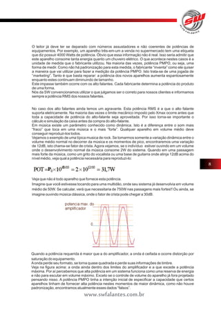 O leitor já deve ter se deparado com números assustadores e não coerentes de potências de 
equipamentos. Por exemplo, um aparelho três-em-um a venda no supermercado tem uma etiqueta 
que diz possuir 4000 Watts de potência. Óbvio que essa informação não é real. Isso seria admitir que 
este aparelho consome tanta energia quanto um chuveiro elétrico. O que acontece nestes casos é a 
unidade de medida que o fabricante utilizou. Na maioria das vezes, potência PMPO, ou seja, uma 
forma de medir. Como não há padronização para esta medida, o fabricante “inventa” como ele quiser 
a maneira que vai utilizar para fazer a medição da potência PMPO. Isto trata-se de uma jogada de 
“marketing”. Tanto é que basta reparar: a potência dos novos aparelhos aumenta espantosamente 
enquanto estes continuam diminuindo de tamanho. 
Este impasse também ocorre com os alto falantes. Cada fabricante determina a potência do produto 
de uma forma. 
Nós da SW convencionamos utilizar o que julgamos ser o correto para nossos clientes e informamos 
sempre a potência RMS dos nossos falantes. 
No caso dos alto falantes ainda temos um agravante. Esta potência RMS é a que o alto falante 
suporta eletricamente. Na maioria das vezes o limite mecânico imposto pelo Xmax ocorre antes que 
toda a capacidade de potência do alto-falante seja aproveitada. Por isso torna-se importante o 
cálculo e simulação da caixa antes da compra do alto-falante. 
Em música existe um parâmetro conhecido como dinâmica. Isto é a diferença entre o som mais 
“fraco” que toca em uma música e o mais “forte”. Qualquer aparelho em volume médio deve 
conseguir reproduzi-los todos. 
Vejamos o exemplo de uma típica musica de rock. Se tomarmos somente a variação dinâmica entre o 
volume médio normal no decorrer da música e os momentos de pico, encontraremos uma variação 
de 12dB, isto chama-se fator de crista. Agora vejamos, se o indivíduo estiver ouvindo em um volume 
onde o desenvolvimento normal da música consome 2W do sistema. Quando em uma passagem 
mais forte da música, como um grito do vocalista ou uma base de guitarra onde atinja 12dB acima do 
nível médio, veja qual a potência necessária para reproduzi-lo: 
Veja que não é todo aparelho que fornece esta potência. 
Imagine que você estivesse tocando para uma multidão, onde seu sistema já desenvolvia em volume 
médio de 50W. Se calcular, verá que necessitaria de 750W nas passagens mais fortes!! Ou ainda, se 
imagine ouvindo música clássica, onde o fator de crista pode chegar a 30dB. 
8 
Quando a potência requerida é maior que a do amplificador, a onda é ceifada e ocorre distorção por 
saturação do equipamento. 
A onda perde seu formato, se torna quase quadrada e perde suas informações de timbre. 
Veja na figura acima: a onda ainda dentro dos limites do amplificador e a que excede a potência 
máxima. Por aí percebemos que alta potência em um sistema funciona como uma reserva de energia 
e não para escutar em volume máximo. Exceto se o controle de volume do aparelho já fora projetado 
pensando nisso. A potência PMPO tinha a intenção inicial de especificar a capacidade que certos 
aparelhos tinham de fornecer alta potência nestes momentos de maior dinâmica, como não houve 
padronização, encontramos atualmente esses dados “falsos”. 
www.swfalantes.com.br 
 