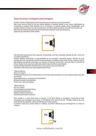 Tipos de caixas: vantagens e desvantagens 
Existem várias configurações possíveis para que se construa uma caixa acústica. 
São mais comuns hoje em dia as caixas seladas e dutadas devido a sua menor dificuldade de 
construção e projeto. Esta apostila vai se concentrar no estudo destas duas modalidades, para 
constar, existem também as caixas band-pass, cornetas, eletroacústicas, linha de transmissão etc. 
Obviamente cada caixa possui seus pontos fortes e também suas desvantagens. 
Vejamos por exemplo a caixa selada: 
Normalmente apresentam boa resposta a transientes, que são variações rápidas do som, como em 
um ataque da bateria. 
Caixas seladas apresentam a possibilidade de se conseguir respostas planas. Devido ao bom 
controle do cone, apresenta também baixa distorção e exatamente por este motivo, pode-se utilizar 
alto-falantes de grande excursão, que devido ao volume interno fixo, torna-se fácil o controle de 
Xmax. Deste modo suportam potências maiores sem danificar o alto-falante. 
Caixas seladas são boas reprodutoras de sons graves puros e profundos. 
Variando o volume de uma caixa selada podemos ter: 
- Menor Volume: 
# FC e F3 sobem; 
# Resposta de graves fica prejudicada e a curva de resposta adquire um pico proporcional a redução 
do volume. 
# Na região do pico, os graves se intensificam; 
# Pode-se injetar mais potência. 
# Som seco, grave de ataque. 
- Maior Volume: 
# Fc e F3 caem. 
# Toca frequências mais baixas. 
# A resposta se planifica. 
# Menor potência aplicável. 
# Graves profundos e naturais. 
Sem dúvida é a caixa ideal para o iniciante. É de fácil cálculo e montagem. Proporciona bons 
resultados e já consegue que o leitor se familiarize bem com os termos. Também trata-se de uma 
caixa de ótima qualidade, sendo a preferida de muitos puristas. 
A próxima caixa que vamos tratar é a dutada. A primeira diferença que enxergamos é o duto de 
sintonia: 
9 
www.swfalantes.com.br 
 