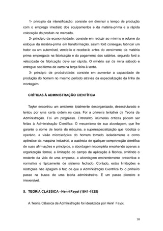 1- princípio da intensificação: consiste em diminuir o tempo de produção 
com o emprego imediato dos equipamentos e da matéria-prima e a rápida 
colocação do produto no mercado. 
2- principio da economicidade: consiste em reduzir ao mínimo o volume do 
estoque da matéria-prima em transformação. assim ford conseguiu fabricar um 
trator ou um automóvel, vende-lo e recebe-lo antes do vencimento da matéria 
prima empregada na fabricação e do pagamento dos salários. segundo ford a 
velocidade de fabricação deve ser rápida. O minério sai da mina sábado e 
entregue sob forma de carro na terça feira à tarde. 
3- principio de produtividade: consiste em aumentar a capacidade de 
produção do homem no mesmo período através da especialização da linha de 
montagem. 
10 
CRÍTICAS À ADMINISTRAÇÃO CIENTÍFICA 
Taylor encontrou um ambiente totalmente desorganizado, desestruturado e 
tentou por uma certa ordem na casa. Foi a primeira tentativa da Teoria da 
Administração. Foi um progresso. Entretanto, inúmeras críticas podem ser 
feitas à Administração Cientifica: O mecanismo de sua abordagem, que lhe 
garante o nome de teoria da máquina, a superespecialização que robotiza o 
operário, a visão microscópica do homem tomado isoladamente e como 
apêndice da maquina industrial, a ausência de qualquer comprovação cientifica 
de suas afirmações e princípios, a abordagem incompleta envolvendo apenas a 
organização formal, a limitação do campo de aplicação à fábrica, omitindo o 
restante da vida de uma empresa, a abordagem eminentemente prescritiva e 
normativa e tipicamente de sistema fechado. Contudo, estas limitações e 
restrições não apagam o fato de que a Administração Cientifica foi o primeiro 
passo na busca de uma teoria administrativa. É um passo pioneiro e 
irreversível. 
5. TEORIA CLÁSSICA - Henri Fayol (1841-1925) 
A Teoria Clássica da Administração foi idealizada por Henri Fayol. 
 