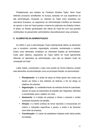 Paralelamente aos estudos de Frederick Winslow Taylor, Henri Fayol 
defendia princípios semelhantes na Europa, baseado em sua experiência na 
alta administração. Enquanto os métodos de Taylor eram estudados por 
executivos Europeus, os seguidores da Administração Científica só deixaram 
de ignorar a obra de Fayol quando a mesma foi publicada nos Estados Unidos. 
O atraso na difusão generalizada das idéias de Fayol fez com que grandes 
contribuintes do pensamento administrativo desconhecessem seus princípios. 
11 
6. ELEMENTOS DA ADMINISTRAÇÃO 
Ao definir o que é administração, Fayol implicitamente definiu os elementos 
que a compõem: previsão, organização, comando, coordenação e controle. 
Esses cinco elementos constituem as chamadas funções do administrador. 
Cada autor clássico, seguidores de Fayol, define de modo ligeiramente 
diferente os elementos da administração, mas não se afastam muito da 
concepção de Fayol. 
Luther Gulick, considerado o autor mais erudito da Teoria Clássica, propõe 
sete elementos da administração como as principais funções do administrador: 
 Planejamento: é a tarefa de traçar as linhas gerais das coisas que 
devem ser feitas e dos métodos de fazê-las, a fim de atingir os 
objetivos da empresa. 
 Organização: é o estabelecimento da estrutura formal de autoridade, 
através da quais as subdivisões de trabalho são integradas, definidas 
e coordenadas para o objetivo em vista. 
 Assessoria: é a função de preparar e treinar o pessoal e manter 
condições favoráveis de trabalho. 
 Direção: é a tarefa contínua de tomar decisões e incorporá-las em 
ordens e instruções específicas e gerais, e ainda a de funcionar 
como líder da empresa. 
 Coordenação: é o dever de estabelecer relações entre várias partes 
do trabalho. 
 