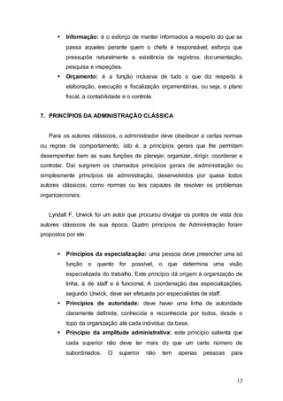  Informação: é o esforço de manter informados a respeito do que se 
passa aqueles perante quem o chefe é responsável; esforço que 
pressupõe naturalmente a existência de registros, documentação, 
pesquisa e inspeções. 
 Orçamento: é a função inclusiva de tudo o que diz respeito à 
elaboração, execução e fiscalização orçamentárias, ou seja, o plano 
fiscal, a contabilidade e o controle. 
12 
7. PRINCÍPIOS DA ADMINISTRAÇÃO CLÁSSICA 
Para os autores clássicos, o administrador deve obedecer a certas normas 
ou regras de comportamento, isto é, a princípios gerais que lhe permitam 
desempenhar bem as suas funções de planejar, organizar, dirigir, coordenar e 
controlar. Daí surgirem os chamados princípios gerais de administração ou 
simplesmente princípios de administração, desenvolvidos por quase todos 
autores clássicos, como normas ou leis capazes de resolver os problemas 
organizacionais. 
Lyndall F. Urwick foi um autor que procurou divulgar os pontos de vista dos 
autores clássicos de sua época. Quatro princípios de Administração foram 
propostos por ele: 
 Princípios da especialização: uma pessoa deve preencher uma só 
função o quanto for possível, o que determina uma visão 
especializada do trabalho. Este princípio dá origem à organização de 
linha, à de staff e à funcional. A coordenação das especializações, 
segundo Urwick, deve ser efetuada por especialistas de staff. 
 Princípios de autoridade: deve haver uma linha de autoridade 
claramente definida, conhecida e reconhecida por todos, desde o 
topo da organização até cada indivíduo da base. 
 Princípio da amplitude administrativa: este princípio salienta que 
cada superior não deve ter mais do que um certo número de 
subordinados. O superior não tem apenas pessoas para 
 