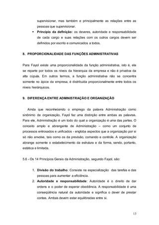 supervisionar, mas também e principalmente as relações entre as 
pessoas que supervisionar. 
 Princípio da definição: os deveres, autoridade e responsabilidade 
de cada cargo e suas relações com os outros cargos devem ser 
definidos por escrito e comunicados a todos. 
13 
8. PROPORCIONALIDADE DAS FUNÇÕES ADMINISTRATIVAS 
Para Fayol existe uma proporcionalidade da função administrativa, isto é, ela 
se reparte por todos os níveis da hierarquia da empresa e não é privativa da 
alta cúpula. Em outros termos, a função administrativa não se concentra 
somente no ápice da empresa, é distribuída proporcionalmente entre todos os 
níveis hierárquicos. 
9. DIFERENÇA ENTRE ADMINISTRAÇÃO E ORGANIZAÇÃO 
Ainda que reconhecendo o emprego da palavra Administração como 
sinônimo de organização, Fayol faz uma distinção entre ambas as palavras. 
Para ele, Administração é um todo do qual a organização é uma das partes. O 
conceito amplo e abrangente de Administração – como um conjunto de 
processos entrosados e unificados - engloba aspectos que a organização por si 
só não envolve, tais como os da previsão, comando e controle. A organização 
abrange somente o estabelecimento da estrutura e da forma, sendo, portanto, 
estática e limitada. 
5.6 - Os 14 Princípios Gerais da Administração, segundo Fayol, são: 
1. Divisão do trabalho: Consiste na especialização das tarefas e das 
pessoas para aumentar a eficiência. 
2. Autoridade e responsabilidade: Autoridade é o direito de dar 
ordens e o poder de esperar obediência. A responsabilidade é uma 
conseqüência natural da autoridade e significa o dever de prestar 
contas. Ambas devem estar equilibradas entre si. 
 