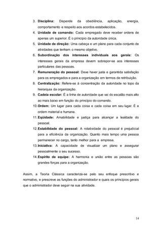 3. Disciplina: Depende da obediência, aplicação, energia, 
14 
comportamento e respeito aos acordos estabelecidos. 
4. Unidade de comando: Cada empregado deve receber ordens de 
apenas um superior. É o princípio da autoridade única. 
5. Unidade de direção: Uma cabeça e um plano para cada conjunto de 
atividades que tenham o mesmo objetivo. 
6. Subordinação dos interesses individuais aos gerais: Os 
interesses gerais da empresa devem sobrepor-se aos interesses 
particulares das pessoas. 
7. Remuneração do pessoal: Deve haver justa e garantida satisfação 
para os empregados e para a organização em termos de retribuição. 
8. Centralização: Refere-se à concentração da autoridade no topo da 
hierarquia da organização. 
9. Cadeia escolar: É a linha de autoridade que vai do escalão mais alto 
ao mais baixo em função do princípio do comando. 
10. Ordem: Um lugar para cada coisa e cada coisa em seu lugar. É a 
ordem material e humana. 
11. Eqüidade: Amabilidade e justiça para alcançar a lealdade do 
pessoal. 
12. Estabilidade do pessoal: A rotatividade do pessoal é prejudicial 
para a eficiência da organização. Quanto mais tempo uma pessoa 
permanecer no cargo, tanto melhor para a empresa. 
13. Iniciativa: A capacidade de visualizar um plano e assegurar 
pessoalmente o seu sucesso. 
14. Espírito de equipe: A harmonia e união entre as pessoas são 
grandes forças para a organização. 
Assim, a Teoria Clássica caracteriza-se pelo seu enfoque prescritivo e 
normativo, e prescreve as funções do administrador e quais os princípios gerais 
que o administrador deve seguir na sua atividade. 
 