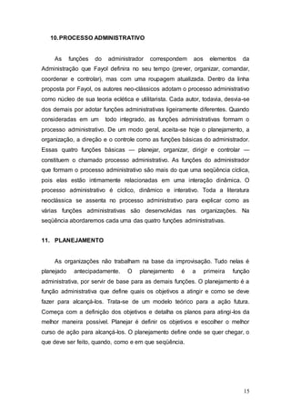 15 
10. PROCESSO ADMINISTRATIVO 
As funções do administrador correspondem aos elementos da 
Administração que Fayol definira no seu tempo (prever, organizar, comandar, 
coordenar e controlar), mas com uma roupagem atualizada. Dentro da linha 
proposta por Fayol, os autores neo-clássicos adotam o processo administrativo 
como núcleo de sua teoria eclética e utilitarista. Cada autor, todavia, desvia-se 
dos demais por adotar funções administrativas ligeiramente diferentes. Quando 
consideradas em um todo integrado, as funções administrativas formam o 
processo administrativo. De um modo geral, aceita-se hoje o planejamento, a 
organização, a direção e o controle como as funções básicas do administrador. 
Essas quatro funções básicas — planejar, organizar, dirigir e controlar — 
constituem o chamado processo administrativo. As funções do administrador 
que formam o processo administrativo são mais do que uma seqüência cíclica, 
pois elas estão intimamente relacionadas em uma interação dinâmica. O 
processo administrativo é cíclico, dinâmico e interativo. Toda a literatura 
neoclássica se assenta no processo administrativo para explicar como as 
várias funções administrativas são desenvolvidas nas organizações. Na 
seqüência abordaremos cada uma das quatro funções administrativas. 
11. PLANEJAMENTO 
As organizações não trabalham na base da improvisação. Tudo nelas é 
planejado antecipadamente. O planejamento é a primeira função 
administrativa, por servir de base para as demais funções. O planejamento é a 
função administrativa que define quais os objetivos a atingir e como se deve 
fazer para alcançá-los. Trata-se de um modelo teórico para a ação futura. 
Começa com a definição dos objetivos e detalha os planos para atingi-los da 
melhor maneira possível. Planejar é definir os objetivos e escolher o melhor 
curso de ação para alcançá-los. O planejamento define onde se quer chegar, o 
que deve ser feito, quando, como e em que seqüência. 
 