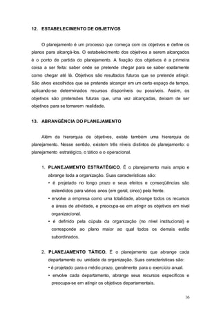 16 
12. ESTABELECIMENTO DE OBJETIVOS 
O planejamento é um processo que começa com os objetivos e define os 
planos para alcançá-los. O estabelecimento dos objetivos a serem alcançados 
é o ponto de partida do planejamento. A fixação dos objetivos é a primeira 
coisa a ser feita: saber onde se pretende chegar para se saber exatamente 
como chegar até lá. Objetivos são resultados futuros que se pretende atingir. 
São alvos escolhidos que se pretende alcançar em um certo espaço de tempo, 
aplicando-se determinados recursos disponíveis ou possíveis. Assim, os 
objetivos são pretensões futuras que, uma vez alcançadas, deixam de ser 
objetivos para se tornarem realidade. 
13. ABRANGÊNCIA DO PLANEJAMENTO 
Além da hierarquia de objetivos, existe também uma hierarquia do 
planejamento. Nesse sentido, existem três níveis distintos de planejamento: o 
planejamento estratégico, o tático e o operacional. 
1. PLANEJAMENTO ESTRATÉGICO. É o planejamento mais amplo e 
abrange toda a organização. Suas características são: 
• é projetado no longo prazo e seus efeitos e conseqüências são 
estendidos para vários anos (em geral, cinco) pela frente. 
• envolve a empresa como uma totalidade, abrange todos os recursos 
e áreas de atividade, e preocupa-se em atingir os objetivos em nível 
organizacional. 
• é definido pela cúpula da organização (no nível institucional) e 
corresponde ao plano maior ao qual todos os demais estão 
subordinados. 
2. PLANEJAMENTO TÁTICO. É o planejamento que abrange cada 
departamento ou unidade da organização. Suas características são: 
• é projetado para o médio prazo, geralmente para o exercício anual. 
• envolve cada departamento, abrange seus recursos específicos e 
preocupa-se em atingir os objetivos departamentais. 
 