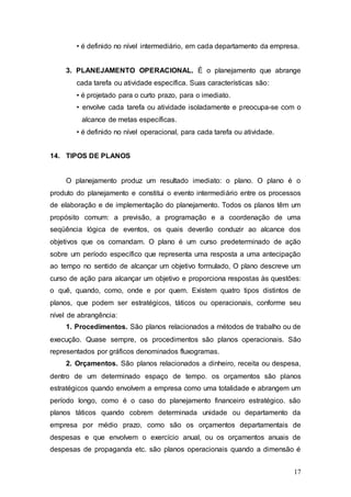 • é definido no nível intermediário, em cada departamento da empresa. 
3. PLANEJAMENTO OPERACIONAL. É o planejamento que abrange 
cada tarefa ou atividade específica. Suas características são: 
• é projetado para o curto prazo, para o imediato. 
• envolve cada tarefa ou atividade isoladamente e preocupa-se com o 
alcance de metas específicas. 
• é definido no nível operacional, para cada tarefa ou atividade. 
17 
14. TIPOS DE PLANOS 
O planejamento produz um resultado imediato: o plano. O plano é o 
produto do planejamento e constitui o evento intermediário entre os processos 
de elaboração e de implementação do planejamento. Todos os planos têm um 
propósito comum: a previsão, a programação e a coordenação de uma 
seqüência lógica de eventos, os quais deverão conduzir ao alcance dos 
objetivos que os comandam. O plano é um curso predeterminado de ação 
sobre um período específico que representa uma resposta a uma antecipação 
ao tempo no sentido de alcançar um objetivo formulado, O plano descreve um 
curso de ação para alcançar um objetivo e proporciona respostas às questões: 
o quê, quando, como, onde e por quem. Existem quatro tipos distintos de 
planos, que podem ser estratégicos, táticos ou operacionais, conforme seu 
nível de abrangência: 
1. Procedimentos. São planos relacionados a métodos de trabalho ou de 
execução. Quase sempre, os procedimentos são planos operacionais. São 
representados por gráficos denominados fluxogramas. 
2. Orçamentos. São planos relacionados a dinheiro, receita ou despesa, 
dentro de um determinado espaço de tempo. os orçamentos são planos 
estratégicos quando envolvem a empresa como uma totalidade e abrangem um 
período longo, como é o caso do planejamento financeiro estratégico. são 
planos táticos quando cobrem determinada unidade ou departamento da 
empresa por médio prazo, como são os orçamentos departamentais de 
despesas e que envolvem o exercício anual, ou os orçamentos anuais de 
despesas de propaganda etc. são planos operacionais quando a dimensão é 
 