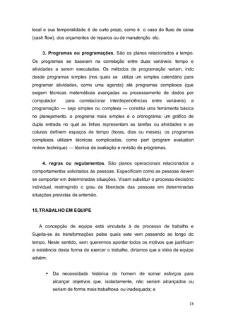 local e sua temporalidade é de curto prazo, como é o caso do fluxo de caixa 
(cash flow), dos orçamentos de reparos ou de manutenção etc. 
3. Programas ou programações. São os planos relacionados a tempo. 
Os programas se baseiam na correlação entre duas variáveis: tempo e 
atividades a serem executadas. Os métodos de programação variam, indo 
desde programas simples (nos quais se utiliza um simples calendário para 
programar atividades, como uma agenda) até programas complexos (que 
exigem técnicas matemáticas avançadas ou processamento de dados por 
computador para correlacionar interdependências entre variáveis). a 
programação — seja simples ou complexa — constitui uma ferramenta básica 
no planejamento. o programa mais simples é o cronograma: um gráfico de 
dupla entrada no qual as linhas representam as tarefas ou atividades e as 
colunas definem espaços de tempo (horas, dias ou meses). os programas 
complexos utilizam técnicas complicadas, como pert (program evaluation 
review technique) — técnica de avaliação e revisão de programas. 
4. regras ou regulamentos. São planos operacionais relacionados a 
comportamentos solicitados às pessoas. Especificam como as pessoas devem 
se comportar em determinadas situações. Visam substituir o processo decisório 
individual, restringindo o grau de liberdade das pessoas em determinadas 
situações previstas de antemão. 
18 
15. TRABALHO EM EQUIPE 
A concepção de equipe está vinculada à de processo de trabalho e 
Sujeita-se às transformações pelas quais este vem passando ao longo do 
tempo. Neste sentido, sem querermos apontar todos os motivos que justificam 
a existência desta forma de exercer o trabalho, diríamos que a idéia de equipe 
advém: 
 Da necessidade histórica do homem de somar esforços para 
alcançar objetivos que, isoladamente, não seriam alcançados ou 
seriam de forma mais trabalhosa ou inadequada; e 
 
