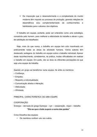  Da imposição que o desenvolvimento e a complexidade do mundo 
moderno têm imposto ao processo de produção, gerando relações de 
dependência e/ou complementaridade de conhecimentos e 
habilidades para o alcance dos objetivos. 
O trabalho em equipe, portanto, pode ser entendido como uma estratégia, 
concebida pelo homem, para melhorar a efetividade do trabalho e elevar o grau 
de satisfação do trabalhador. 
Hoje, mais do que nunca, o trabalho em equipe tem sido incentivado em 
praticamente todas as áreas da atividade humana. Vários autores têm 
destacado vantagens do trabalho em equipe sobre o trabalho individual. Apesar 
deste reconhecimento, constatamos, na prática, muitas dificuldades em realizar 
o trabalho em equipe. Em parte, isto se deve às diferentes percepções do que 
seja uma equipe de trabalho. 
19 
Quando um grupo se transforma numa equipe, há entre os membros: 
• Confiança; 
• Empatia; 
• Respeito a individualidade; 
• Comunicação aliada a interação; 
• Afetividade; 
• Afinidade. 
PRINCIPAL CARACTERÍSTICA DE UMA EQUIPE 
COOPERAÇÃO 
Sinergia – derivada do grego Synergia – syn – cooperação, érgon – trabalho 
“Diz-se que o todo supera a soma das partes” 
Cinco Desafios das equipes 
• Os membros confiam uns nos outros. 
 