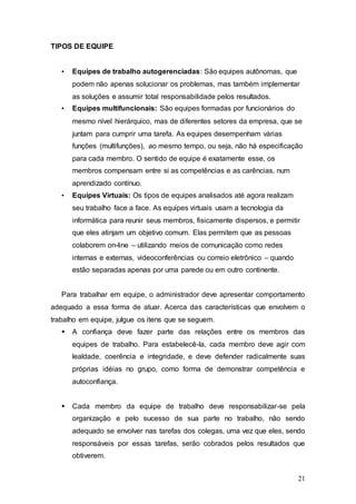 21 
TIPOS DE EQUIPE 
• Equipes de trabalho autogerenciadas: São equipes autônomas, que 
podem não apenas solucionar os problemas, mas também implementar 
as soluções e assumir total responsabilidade pelos resultados. 
• Equipes multifuncionais: São equipes formadas por funcionários do 
mesmo nível hierárquico, mas de diferentes setores da empresa, que se 
juntam para cumprir uma tarefa. As equipes desempenham várias 
funções (multifunções), ao mesmo tempo, ou seja, não há especificação 
para cada membro. O sentido de equipe é exatamente esse, os 
membros compensam entre si as competências e as carências, num 
aprendizado contínuo. 
• Equipes Virtuais: Os tipos de equipes analisados até agora realizam 
seu trabalho face a face. As equipes virtuais usam a tecnologia da 
informática para reunir seus membros, fisicamente dispersos, e permitir 
que eles atinjam um objetivo comum. Elas permitem que as pessoas 
colaborem on-line – utilizando meios de comunicação como redes 
internas e externas, videoconferências ou correio eletrônico – quando 
estão separadas apenas por uma parede ou em outro continente. 
Para trabalhar em equipe, o administrador deve apresentar comportamento 
adequado a essa forma de atuar. Acerca das características que envolvem o 
trabalho em equipe, julgue os itens que se seguem. 
 A confiança deve fazer parte das relações entre os membros das 
equipes de trabalho. Para estabelecê-la, cada membro deve agir com 
lealdade, coerência e integridade, e deve defender radicalmente suas 
próprias idéias no grupo, como forma de demonstrar competência e 
autoconfiança. 
 Cada membro da equipe de trabalho deve responsabilizar-se pela 
organização e pelo sucesso de sua parte no trabalho, não sendo 
adequado se envolver nas tarefas dos colegas, uma vez que eles, sendo 
responsáveis por essas tarefas, serão cobrados pelos resultados que 
obtiverem. 
 