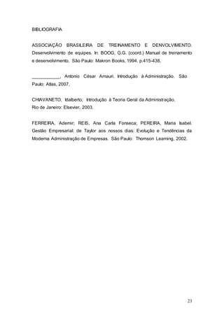 23 
BIBLIOGRAFIA 
ASSOCIAÇÃO BRASILEIRA DE TREINAMENTO E DENVOLVIMENTO. 
Desenvolvimento de equipes. In: BOOG, G.G. (coord.) Manual de treinamento 
e desenvolvimento. São Paulo: Makron Books, 1994. p.415-438. 
___________, Antonio César Amauri. Introdução à Administração. São 
Paulo: Atlas, 2007. 
CHIAVANETO, Idalberto; Introdução à Teoria Geral da Administração. 
Rio de Janeiro: Elsevier, 2003. 
FERREIRA, Ademir; REIS, Ana Carla Fonseca; PEREIRA, Maria Isabel. 
Gestão Empresarial: de Taylor aos nossos dias: Evolução e Tendências da 
Moderna Administração de Empresas. São Paulo: Thomson Learning, 2002. 
