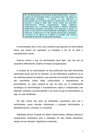 A administração não é uma coisa mecânica que dependa de certos hábitos 
físicos que devem ser superados ou corrigidos a fim de se obter o 
comportamento correto. 
Pode-se ensinar o que um administrador deve fazer, mas isto não irá 
3 
capacitá-lo efetivamente a fazê-lo em todas as organizações. 
O sucesso de um administrador na vida profissional não está inteiramente 
relacionado àquilo que lhe foi ensinado, ao seu brilhantismo acadêmico ou ao 
seu interesse pessoal em praticar o que aprendeu nas escolas. Esses aspectos 
são importantes, porém estão condicionados a características de 
personalidade, ao modo pessoal de agir de cada um. O conhecimento 
tecnológico da Administração é importantíssimo, básico e indispensável, mas 
depende, sobretudo, da personalidade e do modo de agir do administrador, ou 
seja, de suas habilidades. 
Há pelo menos três tipos de habilidades necessárias para que o 
administrador possa executar eficazmente o processo administrativo: a 
habilidade técnica, a humana e a conceitual. 
Habilidade técnica: Consiste em utilizar conhecimentos, métodos, técnicas e 
equipamentos necessários para a realização de suas tarefas específicas, 
através de sua instrução, experiência e educação. 
 
