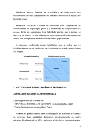 Habilidade humana: Consiste na capacidade e no discernimento para 
trabalhar com pessoas, compreender suas atitudes e motivações e aplicar uma 
liderança eficaz. 
Habilidade conceitual: Consiste na habilidade para compreender as 
complexidades da organização global e o ajustamento do comportamento da 
pessoa dentro da organização. Esta habilidade permite que a pessoa se 
comporte de acordo com os objetivos da organização total e não apenas de 
acordo com os objetivos e as necessidades de seu grupo imediato. 
A adequada combinação dessas habilidades varia à medida que um 
indivíduo sobe na escala hierárquica, de posições de supervisão a posições de 
alta direção. 
4 
2. AS TEORIAS DA ADMINISTRAÇÃO POR ABORDAGENS 
ABORDAGEM CLÁSSICA DA ADMINISTRAÇÃO 
A abordagem clássica se divide em: 
• Administração Científica como o americano Frederick Winslow Taylor 
• Teoria Clássica com o europeu Henry Fayol. 
Partiram de pontos distintos com a preocupação de aumentar a eficiência 
na empresa. Seus postulados dominaram aproximadamente as quatro 
primeiras décadas do século XX no panorama administrativo das organizações. 
 