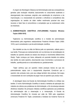 A origem da Abordagem Clássica da Administração está nas conseqüências 
geradas pela revolução industrial, basicamente no crescimento acelerado e 
desorganizado das empresas, exigindo uma substituição do empirismo e da 
improvisação, e a necessidade de aumentar a eficiência e competência das 
organizações no sentido de obter melhor rendimento possível dos seus 
recursos e fazer face à concorrência e competição que se avolumavam entre 
as empresas. 
3. ADMINISTRAÇÃO CIENTÍFICA (TAYLORISMO) Frederick Winslow 
5 
Taylor (1856-1915) 
Taylorismo ou Administração científica é o modelo de administração 
desenvolvido pelo engenheiro estadunidense Frederick Winslow Taylor (1856- 
1915), que é considerado o pai da administração científica. 
Seu trabalho se deu no chão de fábrica junto ao operariado, voltado para a 
sua tarefa. Preocupou-se exclusivamente com as técnicas de racionalização do 
trabalho do operário através do estudo dos tempos e movimentos (Motion-time 
Study). Taylor começou por baixo, efetuando um paciente trabalho de análise 
das tarefas de cada operário, decompondo seus movimentos e processos de 
trabalho, aperfeiçoando-os e racionalizando-os gradativamente. 
Taylor verificou que um operário médio produzia menos do que era 
potencialmente capaz com o equipamento disponível. Conclui-se que o 
operário não produzia mais, pois seu colega também não produzia. Daí surgiu 
a necessidade de criar condições de pagar mais ao operário que produz mais. 
A abordagem típica da Escola da Administração Científica é a ênfase nas 
tarefas. O nome Administração Científica é devido a tentativa de aplicação dos 
métodos da ciência aos problemas da Administração, a fim de alcançar elevada 
eficiência industrial. Os principais métodos científicos aplicáveis aos problemas 
da administração são a observação e a mensuração. A Escola da 
Administração Científica foi iniciada por volta de 1900 pelo engenheiro 
americano Frederick W. Taylor, considerado o fundador da moderna Teoria da 
 
