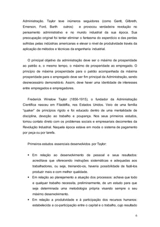 Administração. Taylor teve inúmeros seguidores (como Gantt, Gilbreth, 
Emerson, Ford, Barth outros) e provocou verdadeira revolução no 
pensamento administrativo e no mundo industrial da sua época. Sua 
preocupação original foi tentar eliminar o fantasma do esperdício e das perdas 
sofridas pelas indústrias americanas e elevar o nível de produtividade través da 
aplicação de métodos e técnicas da engenharia industrial. 
O principal objetivo da administração deve ser o máximo de prosperidade 
ao patrão e, o mesmo tempo, o máximo de prosperidade ao empregado. O 
princípio de máxima prosperidade para o patrão acompanhada da máxima 
prosperidade para o empregado deve ser fim principal da Administração, sendo 
desnecessário demonstrá-lo. Assim, deve haver uma identidade de interesses 
entre empregados e empregadores. 
Frederick Winslow Taylor (1856-1915), o fundador da Administração 
Científica nasceu em Filadélfia, nos Estados Unidos. Veio de uma família 
“quaker” de princípios rígido e foi educado dentro de uma mentalidade de 
disciplina, devoção ao trabalho e poupança. Nos seus primeiros estudos, 
tomou contato direto com os problemas sociais e empresariais decorrentes da 
Revolução Industrial. Naquela época estava em moda o sistema de pagamento 
por peça ou por tarefa. 
6 
Primeiros estudos essenciais desenvolvidos por Taylor: 
 Em relação ao desenvolvimento de pessoal e seus resultados: 
acreditava que oferecendo instruções sistemáticas e adequadas aos 
trabalhadores, ou seja, treinando-os, haveria possibilidade de fazê-los 
produzir mais e com melhor qualidade. 
 Em relação ao planejamento a atuação dos processos: achava que todo 
e qualquer trabalho necessita, preliminarmente, de um estudo para que 
seja determinada uma metodologia própria visando sempre o seu 
máximo desenvolvimento. 
 Em relação a produtividade e à participação dos recursos humanos: 
estabelecida a co-participação entre o capital e o trabalho, cujo resultado 
 