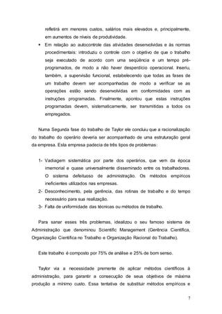 refletirá em menores custos, salários mais elevados e, principalmente, 
em aumentos de níveis de produtividade. 
 Em relação ao autocontrole das atividades desenvolvidas e às normas 
procedimentais: introduziu o controle com o objetivo de que o trabalho 
seja executado de acordo com uma seqüência e um tempo pré-programados, 
de modo a não haver desperdício operacional. Inseriu, 
também, a supervisão funcional, estabelecendo que todas as fases de 
um trabalho devem ser acompanhadas de modo a verificar se as 
operações estão sendo desenvolvidas em conformidades com as 
instruções programadas. Finalmente, apontou que estas instruções 
programadas devem, sistematicamente, ser transmitidas a todos os 
empregados. 
Numa Segunda fase do trabalho de Taylor ele concluiu que a racionalização 
do trabalho do operário deveria ser acompanhado de uma estruturação geral 
da empresa. Esta empresa padecia de três tipos de problemas: 
1- Vadiagem sistemática por parte dos operários, que vem da época 
imemorial e quase universalmente disseminado entre os trabalhadores. 
O sistema defeituoso de administração. Os métodos empíricos 
ineficientes utilizados nas empresas. 
2- Desconhecimento, pela gerência, das rotinas de trabalho e do tempo 
7 
necessário para sua realização. 
3- Falta de uniformidade das técnicas ou métodos de trabalho. 
Para sanar esses três problemas, idealizou o seu famoso sistema de 
Administração que denominou Scientific Management (Gerência Científica, 
Organização Cientifica no Trabalho e Organização Racional do Trabalho). 
Este trabalho é composto por 75% de análise e 25% de bom senso. 
Taylor via a necessidade premente de aplicar métodos científicos à 
administração, para garantir a consecução de seus objetivos de máxima 
produção a mínimo custo. Essa tentativa de substituir métodos empíricos e 
 