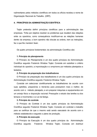 rudimentares pelos métodos científicos em todos os ofícios recebeu o nome de 
Organização Racional do Trabalho. (ORT). 
8 
4. PRINCÍPIOS DA ADMINISTRAÇÃO CIENTÍFICA 
Taylor pretendia definir princípios científicos para a administração das 
empresas. Tinha por objetivo resolver os problemas que resultam das relações 
entre os operários, como consequência modificam-se as relações humanas 
dentro da empresa, o bom operário não discute as ordens, nem as instruções, 
faz o que lhe mandam fazer. 
Os quatro princípios fundamentais da administração Científica são: 
1. Princípio do planejamento 
O Princípio do Planejamento é um dos quatro princípos da Administração 
Científica segundo Frederick Winslow Taylor. Consiste em substituir o critério 
individual do operário, a improvisação e o empirismo por métodos planejados e 
testados. 
2. Princípio da preparação dos trabalhadores 
O Princípio da preparação dos trabalhadores é um dos quatro princípos da 
Administração Científica segundo Frederick Winslow Taylor. 
Consiste em selecionar cientificamente os trabalhadores de acordo com 
suas aptidões, prepará-los e treiná-los para produzirem mais e melhor, de 
acordo com o método planejado, e em preparar máquinas e equipamentos em 
um arranjo físico e disposição racional. Pressupõe o estudo das tarefas ou dos 
tempos e movimentos e a Lei da fadiga. 
3. Princípio do controle 
O Princípio de Controle é um dos quatro princípos da Administração 
Científica segundo Frederick Winslow Taylor. Consiste em controlar o trabalho 
para se certificar de que o mesmo está sendo executado de acordo com o 
método estabelecido e segundo o plano de produção. 
4. Princípio da execução 
O Princípio da Execução é um dos quatro princípos da Administração 
Científica segundo Frederick Winslow Taylor. Consiste em distribuir 
 