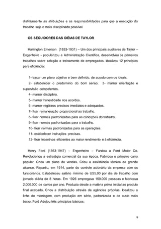 distintamente as atribuições e as responsabilidades para que a execução do 
trabalho seja o mais disciplinado possível. 
9 
OS SEGUIDORES DAS IDÉIAS DE TAYLOR 
Harrington Emerson (1853-1931) – Um dos principais auxiliares de Taylor – 
Engenheiro - popularizou a Administração Cientifica, desenvolveu os primeiros 
trabalhos sobre seleção e treinamento de empregados. Idealizou 12 princípios 
para eficiência: 
1- traçar um plano objetivo e bem definido, de acordo com os ideais. 
2- estabelecer o predomínio do bom senso. 3- manter orientação e 
supervisão competentes. 
4- manter disciplina. 
5- manter honestidade nos acordos. 
6- manter registros precisos imediatos e adequados. 
7- fixar remuneração proporcional ao trabalho. 
8- fixar normas padronizadas para as condições do trabalho. 
9- fixar normas padronizadas para o trabalho. 
10- fixar normas padronizadas para as operações. 
11- estabelecer instruções precisas. 
12- fixar incentivos eficientes ao maior rendimento e à eficiência. 
Henry Ford (1863-1947) – Engenheiro – Fundou a Ford Motor Co. 
Revolucionou a estratégia comercial da sua época. Fabricou o primeiro carro 
popular, Criou um plano de vendas. Criou a assistência técnica de grande 
alcance. Repartiu, em 1914, parte do controle acionário da empresa com os 
funcionários. Estabeleceu salário mínimo de US5,00 por dia de trabalho com 
jornada diária de 8 horas. Em 1926 empregava 150.000 pessoas e fabricava 
2.000.000 de carros por ano. Produzia desde a matéria prima inicial ao produto 
final acabado. Criou a distribuição através de agências próprias. Idealizou a 
linha de montagem, com produção em série, padronizada e de custo mais 
baixo. Ford Adotou três princípios básicos: 
 