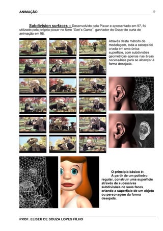 ANIMAÇÃO
PROF. ELISEU DE SOUZA LOPES FILHO
13
Subdivision surfaces – Desenvolvido pela Pixxar e apresentado em 97, foi
utilizado pela própria pixxar no filme “Geri’s Game”, ganhador do Oscar de curta de
animação em 98.
Através deste método de
modelagem, toda a cabeça foi
criada em uma única
superfície, com subdivisões
geométricas apenas nas áreas
necessárias para se alcançar à
forma desejada.
O principio básico é:
A partir de um poliedro
regular, construir uma superfície
através de sucessivas
subdivisões de suas faces
criando a superfície de um objeto
ou personagem da forma
desejada.
 