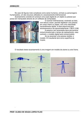 ANIMAÇÃO
PROF. ELISEU DE SOUZA LOPES FILHO
16
No caso de figuras mais complexas como seres humanos, animais ou personagens
humanizados, um dos recursos utilizados é o escaneamento tridimensional.
Scaneamento consiste em produzir uma copia digital de um objeto ou pessoa que
possa ser manipulado através de um software de computador.
O scanner tridimensional, mostrado ao lado,
com leitura a lazer, permite digitalizar uma pessoa
em corpo inteiro ou objeto, com uma velocidade
razoavelmente rápida. A área disponível para
escaneamento é de aproximadamente 1,5M X 2,0M.
A pessoa a ser escaneada deve permanecer
imóvel durante todo o tempo de rastreamento, caso
contrario, o modelo digital sairá comprometido.
Ao se escanear uma pessoa vestida, o
modelo 3 D resultante terá como superfície as
roupas.
O resultado deste escaneamento é uma imagem em modelo de arame ou wire frame.
.
 