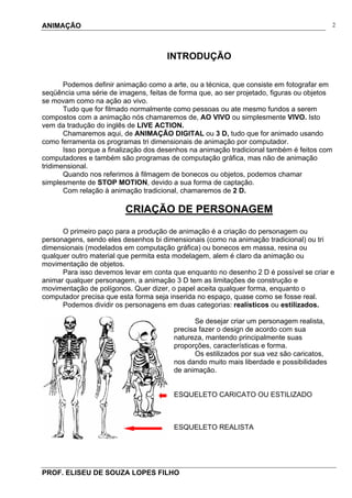 ANIMAÇÃO
PROF. ELISEU DE SOUZA LOPES FILHO
2
INTRODUÇÃO
Podemos definir animação como a arte, ou a técnica, que consiste em fotografar em
seqüência uma série de imagens, feitas de forma que, ao ser projetado, figuras ou objetos
se movam como na ação ao vivo.
Tudo que for filmado normalmente como pessoas ou ate mesmo fundos a serem
compostos com a animação nós chamaremos de, AO VIVO ou simplesmente VIVO. Isto
vem da tradução do inglês de LIVE ACTION.
Chamaremos aqui, de ANIMAÇÃO DIGITAL ou 3 D, tudo que for animado usando
como ferramenta os programas tri dimensionais de animação por computador.
Isso porque a finalização dos desenhos na animação tradicional também é feitos com
computadores e também são programas de computação gráfica, mas não de animação
tridimensional.
Quando nos referimos à filmagem de bonecos ou objetos, podemos chamar
simplesmente de STOP MOTION, devido a sua forma de captação.
Com relação à animação tradicional, chamaremos de 2 D.
CRIAÇÃO DE PERSONAGEM
O primeiro paço para a produção de animação é a criação do personagem ou
personagens, sendo eles desenhos bi dimensionais (como na animação tradicional) ou tri
dimensionais (modelados em computação gráfica) ou bonecos em massa, resina ou
qualquer outro material que permita esta modelagem, alem é claro da animação ou
movimentação de objetos.
Para isso devemos levar em conta que enquanto no desenho 2 D é possível se criar e
animar qualquer personagem, a animação 3 D tem as limitações de construção e
movimentação de polígonos. Quer dizer, o papel aceita qualquer forma, enquanto o
computador precisa que esta forma seja inserida no espaço, quase como se fosse real.
Podemos dividir os personagens em duas categorias: realísticos ou estilizados.
Se desejar criar um personagem realista,
precisa fazer o design de acordo com sua
natureza, mantendo principalmente suas
proporções, características e forma.
Os estilizados por sua vez são caricatos,
nos dando muito mais liberdade e possibilidades
de animação.
ESQUELETO CARICATO OU ESTILIZADO
ESQUELETO REALISTA
 