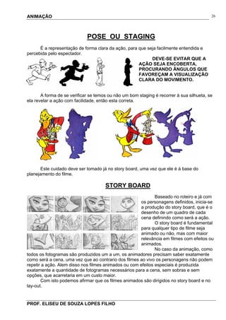 ANIMAÇÃO
PROF. ELISEU DE SOUZA LOPES FILHO
26
POSE OU STAGING
É a representação de forma clara da ação, para que seja facilmente entendida e
percebida pelo espectador.
DEVE-SE EVITAR QUE A
AÇÃO SEJA ENCOBERTA,
PROCURANDO ÂNGULOS QUE
FAVOREÇAM A VISUALIZAÇÃO
CLARA DO MOVIMENTO.
A forma de se verificar se temos ou não um bom staging é recorrer à sua silhueta, se
ela revelar a ação com facilidade, então esta correta.
Este cuidado deve ser tomado já no story board, uma vez que ele é à base do
planejamento do filme.
STORY BOARD
Baseado no roteiro e já com
os personagens definidos, inicia-se
a produção do story board, que é o
desenho de um quadro de cada
cena definindo como será a ação.
O story board é fundamental
para qualquer tipo de filme seja
animado ou não, mas com maior
relevância em filmes com efeitos ou
animados.
No caso da animação, como
todos os fotogramas são produzidos um a um, os animadores precisam saber exatamente
como será a cena, uma vez que ao contrario dos filmes ao vivo os personagens não podem
repetir a ação. Alem disso nos filmes animados ou com efeitos especiais é produzida
exatamente a quantidade de fotogramas necessários para a cena, sem sobras e sem
opções, que acarretaria em um custo maior.
Com isto podemos afirmar que os filmes animados são dirigidos no story board e no
lay-out.
 