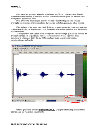 ANIMAÇÃO
PROF. ELISEU DE SOUZA LOPES FILHO
28
Com as vozes gravadas, elas são editadas na seqüência correta com as demais
vozes como será no filme, e aplicadas sobre o story board filmado, para ser ter uma idéia
mais precisa do ritmo do filme.
Para o trabalho de animação o som é medido e transferido para uma ficha de
animação que mostrara o tempo exato da duração de cada fala, pausa, ou bit da musica.
Para se fazer o bar sheet ou a medição de som, basta gravarmos o som em qualquer
programa de áudio que nos mostre a onda. Esta onda só é visível quando o som for gravado
no formato wav.
O programa de som usado neste exemplo foi o Sound Forge, que nos da a leitura da
área selecionada em segundos ou frames, no menu inferior direito, e permite ainda
selecionar a velocidade de 24 f/s. ou 30 f/s.,qualquer outro programa com estas
características é suficiente.
O texto gravado a cima foi: COMO VAI VOCÊ. E foi gravado muito pausadamente
apenas para ser mais claro visualmente.
.
 