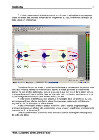 ANIMAÇÃO
PROF. ELISEU DE SOUZA LOPES FILHO
29
O primeiro passo na medição do som é de acordo com o texto determinar e separar
silaba por silaba das palavras e medi-las em fotogramas, ou seja, determinar a duração de
cada silaba em fotogramas.
Quando se faz um bar sheet, o mais importante não é a forma escrita da palavra, mas
sim a sua fonética, nestes casos esqueça as cedilha e outros grafismos e se concentre
apenas no som emitido pela silaba, como é o caso do C que tem o som de S. assim como a
prolongação de um fonema ou letra deve ser marcado, caso contrario o movimento da boca
do personagem não correspondera ao som emitido por ele.
A onda facilita a identificação das silabas, e a marcação deve ser continua, ou seja,
sem espaço entra as silabas. A próxima silaba deve começar exatamente no fotograma
seguinte ao fim da marcação da silaba anterior.
A foto acima mostra todas as silabas marcadas, isto é, apenas a representação
gráfica do processo, as silabas são selecionadas uma a uma em seqüência e imediatamente
marcadas na ficha de animação.
Uma vez determinado o intervalo entra as silabas vamos a contagem de fotogramas
de cada uma delas.
.
 